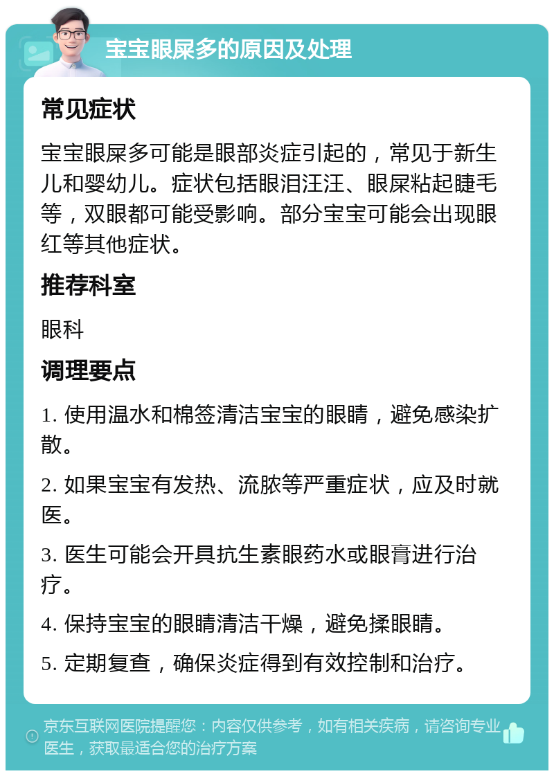 宝宝眼屎多的原因及处理 常见症状 宝宝眼屎多可能是眼部炎症引起的，常见于新生儿和婴幼儿。症状包括眼泪汪汪、眼屎粘起睫毛等，双眼都可能受影响。部分宝宝可能会出现眼红等其他症状。 推荐科室 眼科 调理要点 1. 使用温水和棉签清洁宝宝的眼睛，避免感染扩散。 2. 如果宝宝有发热、流脓等严重症状，应及时就医。 3. 医生可能会开具抗生素眼药水或眼膏进行治疗。 4. 保持宝宝的眼睛清洁干燥，避免揉眼睛。 5. 定期复查，确保炎症得到有效控制和治疗。