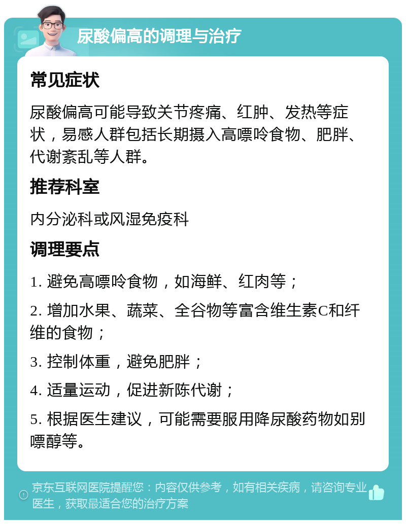 尿酸偏高的调理与治疗 常见症状 尿酸偏高可能导致关节疼痛、红肿、发热等症状，易感人群包括长期摄入高嘌呤食物、肥胖、代谢紊乱等人群。 推荐科室 内分泌科或风湿免疫科 调理要点 1. 避免高嘌呤食物，如海鲜、红肉等； 2. 增加水果、蔬菜、全谷物等富含维生素C和纤维的食物； 3. 控制体重，避免肥胖； 4. 适量运动，促进新陈代谢； 5. 根据医生建议，可能需要服用降尿酸药物如别嘌醇等。