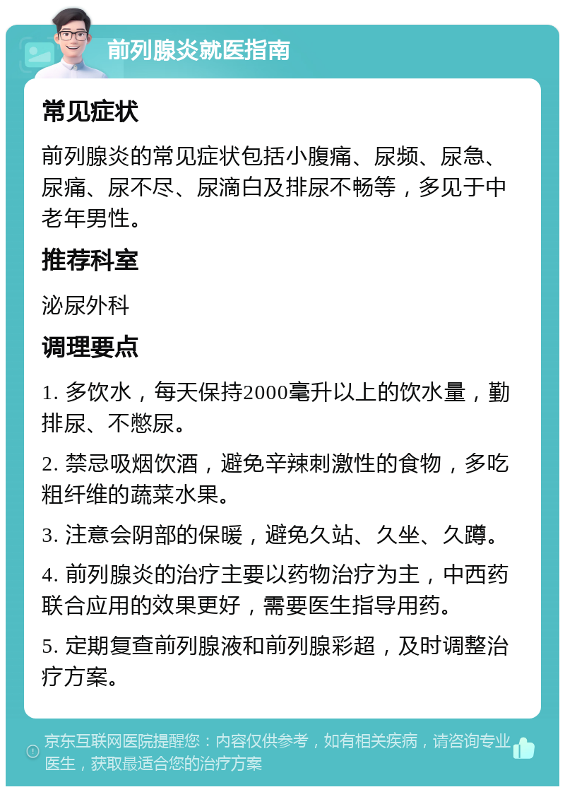 前列腺炎就医指南 常见症状 前列腺炎的常见症状包括小腹痛、尿频、尿急、尿痛、尿不尽、尿滴白及排尿不畅等，多见于中老年男性。 推荐科室 泌尿外科 调理要点 1. 多饮水，每天保持2000毫升以上的饮水量，勤排尿、不憋尿。 2. 禁忌吸烟饮酒，避免辛辣刺激性的食物，多吃粗纤维的蔬菜水果。 3. 注意会阴部的保暖，避免久站、久坐、久蹲。 4. 前列腺炎的治疗主要以药物治疗为主，中西药联合应用的效果更好，需要医生指导用药。 5. 定期复查前列腺液和前列腺彩超，及时调整治疗方案。