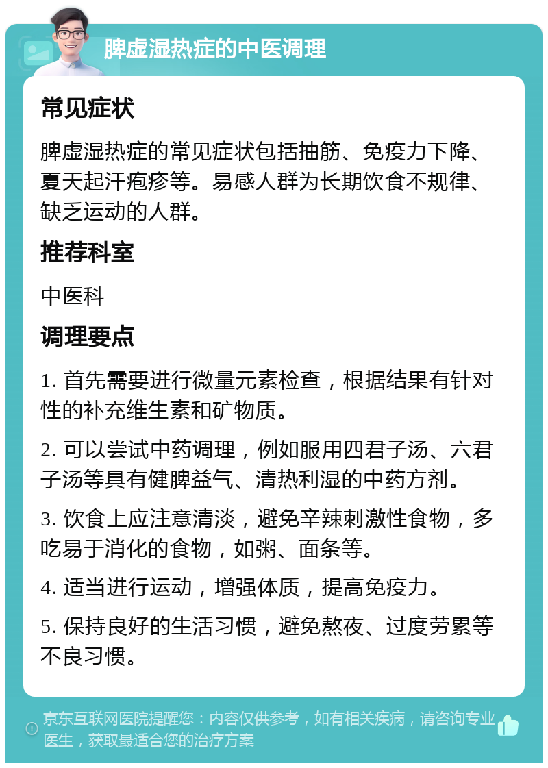 脾虚湿热症的中医调理 常见症状 脾虚湿热症的常见症状包括抽筋、免疫力下降、夏天起汗疱疹等。易感人群为长期饮食不规律、缺乏运动的人群。 推荐科室 中医科 调理要点 1. 首先需要进行微量元素检查，根据结果有针对性的补充维生素和矿物质。 2. 可以尝试中药调理，例如服用四君子汤、六君子汤等具有健脾益气、清热利湿的中药方剂。 3. 饮食上应注意清淡，避免辛辣刺激性食物，多吃易于消化的食物，如粥、面条等。 4. 适当进行运动，增强体质，提高免疫力。 5. 保持良好的生活习惯，避免熬夜、过度劳累等不良习惯。