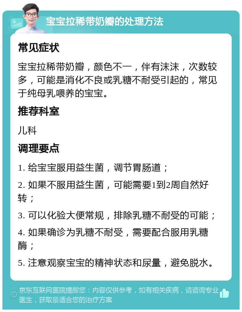 宝宝拉稀带奶瓣的处理方法 常见症状 宝宝拉稀带奶瓣，颜色不一，伴有沫沫，次数较多，可能是消化不良或乳糖不耐受引起的，常见于纯母乳喂养的宝宝。 推荐科室 儿科 调理要点 1. 给宝宝服用益生菌，调节胃肠道； 2. 如果不服用益生菌，可能需要1到2周自然好转； 3. 可以化验大便常规，排除乳糖不耐受的可能； 4. 如果确诊为乳糖不耐受，需要配合服用乳糖酶； 5. 注意观察宝宝的精神状态和尿量，避免脱水。