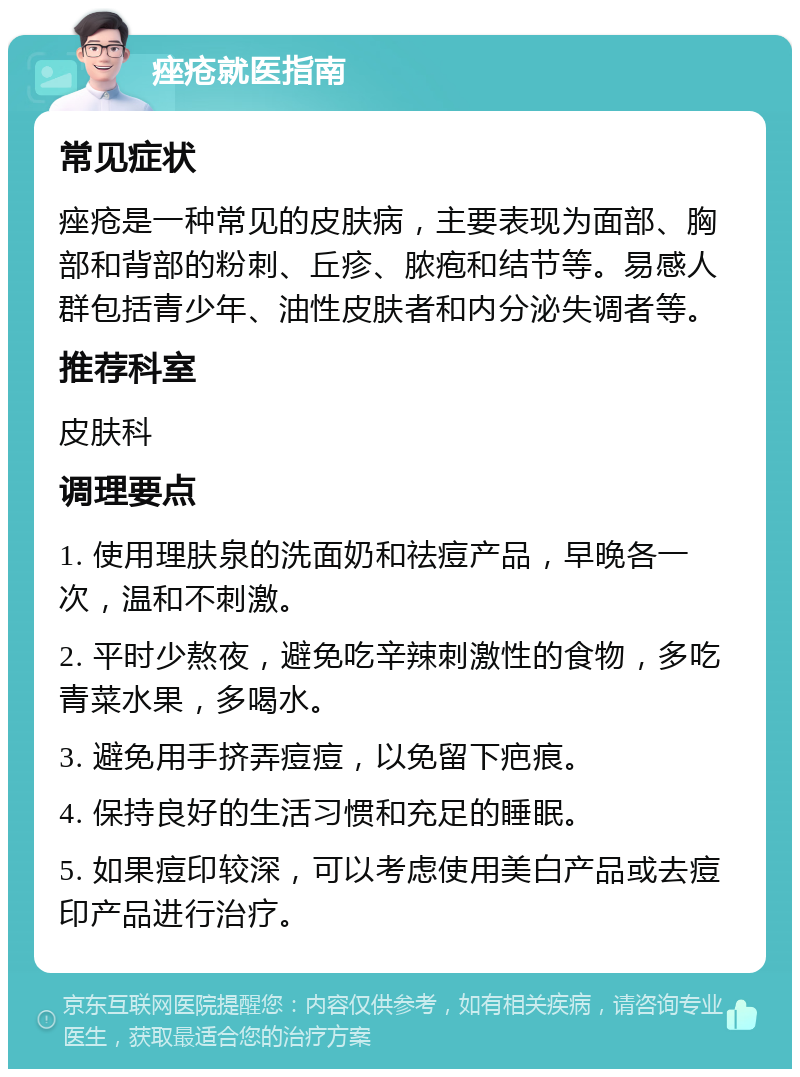 痤疮就医指南 常见症状 痤疮是一种常见的皮肤病，主要表现为面部、胸部和背部的粉刺、丘疹、脓疱和结节等。易感人群包括青少年、油性皮肤者和内分泌失调者等。 推荐科室 皮肤科 调理要点 1. 使用理肤泉的洗面奶和祛痘产品，早晚各一次，温和不刺激。 2. 平时少熬夜，避免吃辛辣刺激性的食物，多吃青菜水果，多喝水。 3. 避免用手挤弄痘痘，以免留下疤痕。 4. 保持良好的生活习惯和充足的睡眠。 5. 如果痘印较深，可以考虑使用美白产品或去痘印产品进行治疗。