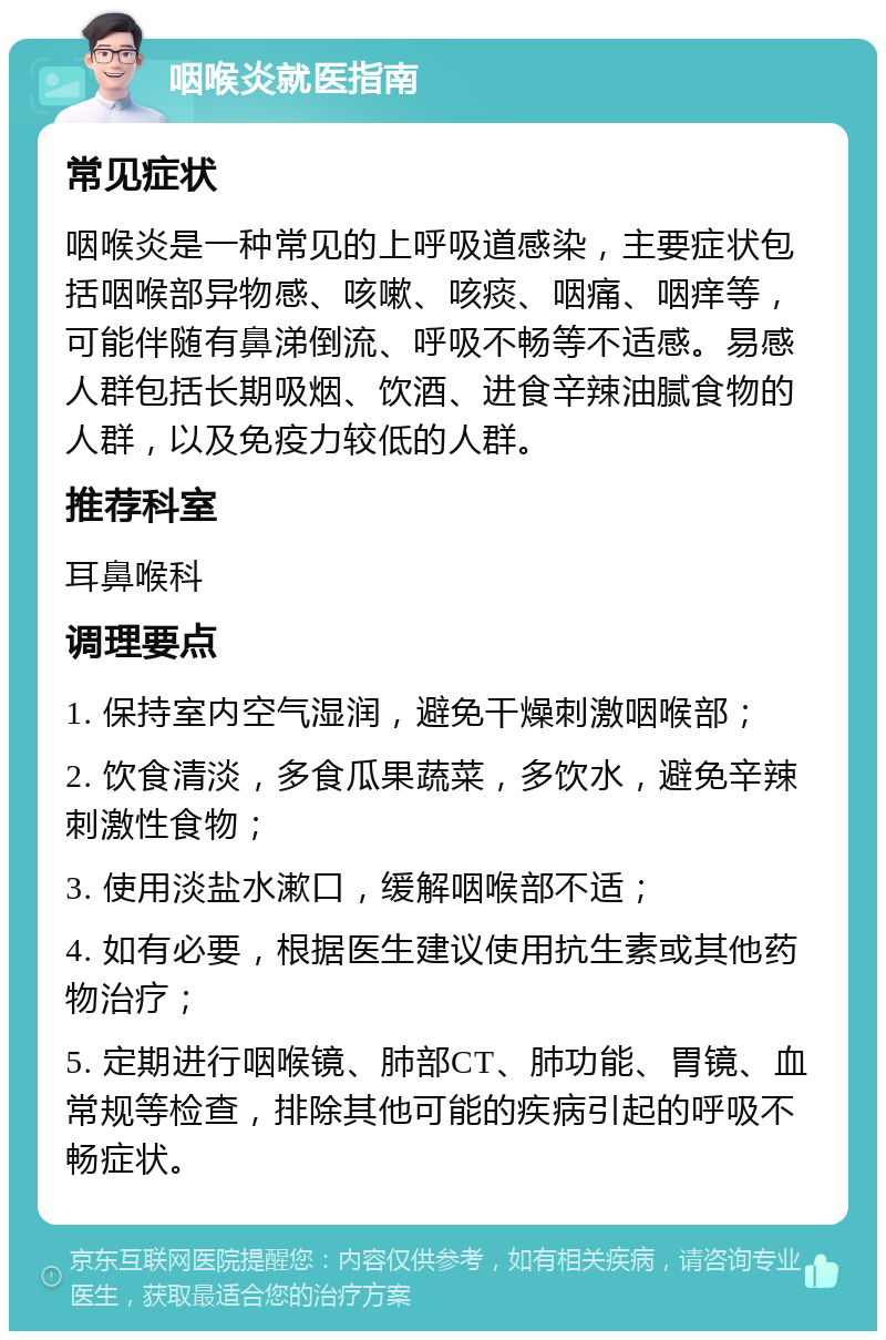 咽喉炎就医指南 常见症状 咽喉炎是一种常见的上呼吸道感染，主要症状包括咽喉部异物感、咳嗽、咳痰、咽痛、咽痒等，可能伴随有鼻涕倒流、呼吸不畅等不适感。易感人群包括长期吸烟、饮酒、进食辛辣油腻食物的人群，以及免疫力较低的人群。 推荐科室 耳鼻喉科 调理要点 1. 保持室内空气湿润，避免干燥刺激咽喉部； 2. 饮食清淡，多食瓜果蔬菜，多饮水，避免辛辣刺激性食物； 3. 使用淡盐水漱口，缓解咽喉部不适； 4. 如有必要，根据医生建议使用抗生素或其他药物治疗； 5. 定期进行咽喉镜、肺部CT、肺功能、胃镜、血常规等检查，排除其他可能的疾病引起的呼吸不畅症状。