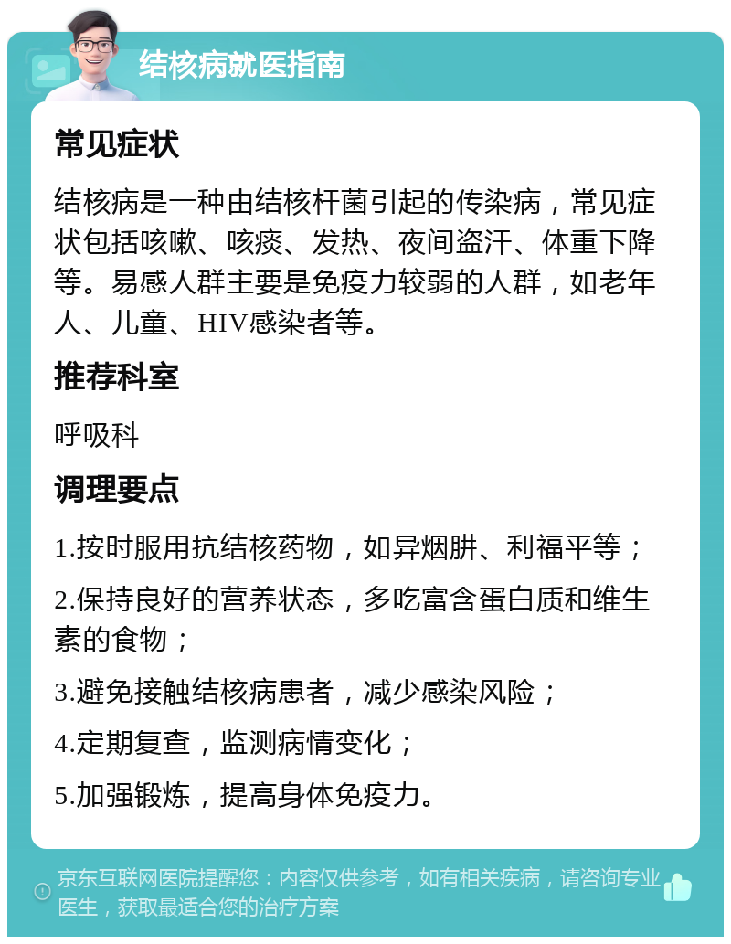 结核病就医指南 常见症状 结核病是一种由结核杆菌引起的传染病，常见症状包括咳嗽、咳痰、发热、夜间盗汗、体重下降等。易感人群主要是免疫力较弱的人群，如老年人、儿童、HIV感染者等。 推荐科室 呼吸科 调理要点 1.按时服用抗结核药物，如异烟肼、利福平等； 2.保持良好的营养状态，多吃富含蛋白质和维生素的食物； 3.避免接触结核病患者，减少感染风险； 4.定期复查，监测病情变化； 5.加强锻炼，提高身体免疫力。