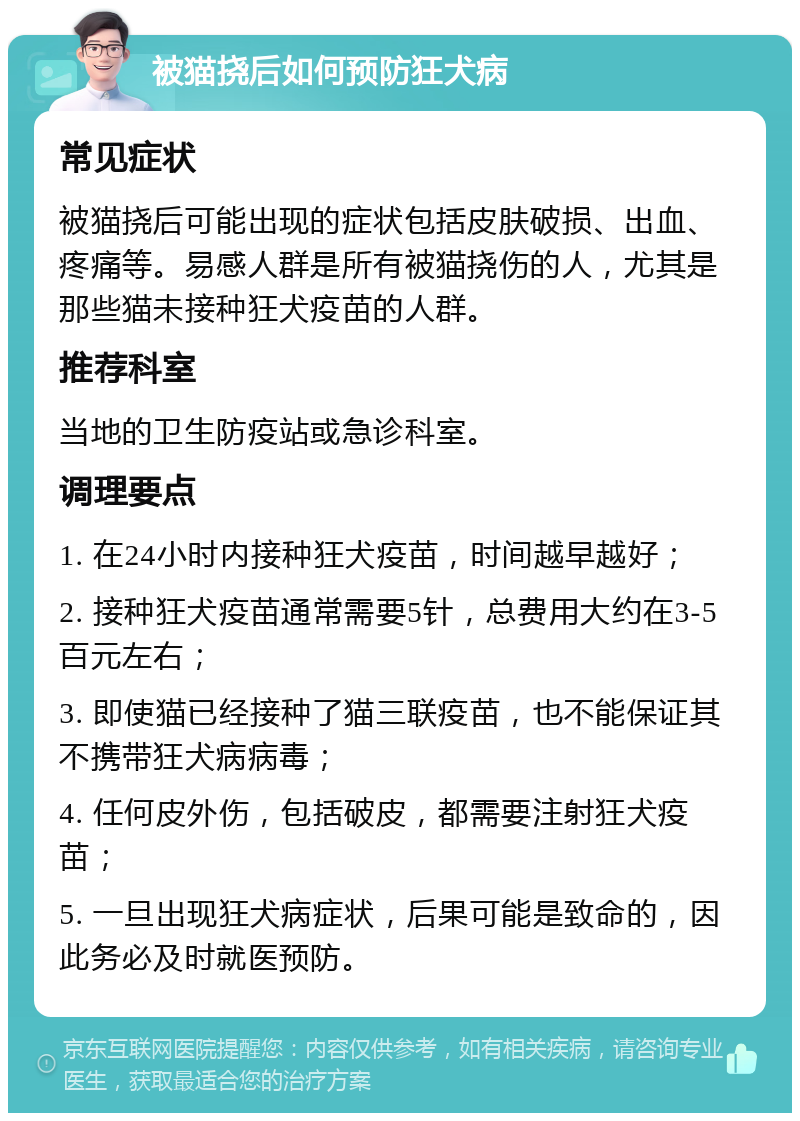 被猫挠后如何预防狂犬病 常见症状 被猫挠后可能出现的症状包括皮肤破损、出血、疼痛等。易感人群是所有被猫挠伤的人，尤其是那些猫未接种狂犬疫苗的人群。 推荐科室 当地的卫生防疫站或急诊科室。 调理要点 1. 在24小时内接种狂犬疫苗，时间越早越好； 2. 接种狂犬疫苗通常需要5针，总费用大约在3-5百元左右； 3. 即使猫已经接种了猫三联疫苗，也不能保证其不携带狂犬病病毒； 4. 任何皮外伤，包括破皮，都需要注射狂犬疫苗； 5. 一旦出现狂犬病症状，后果可能是致命的，因此务必及时就医预防。