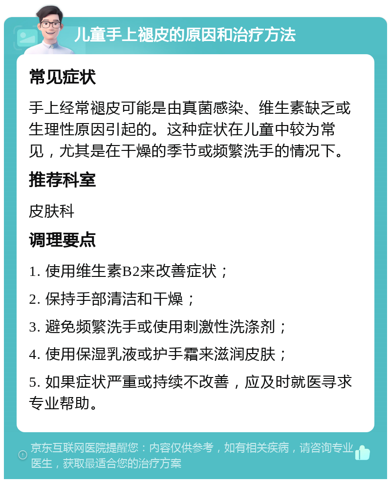 儿童手上褪皮的原因和治疗方法 常见症状 手上经常褪皮可能是由真菌感染、维生素缺乏或生理性原因引起的。这种症状在儿童中较为常见，尤其是在干燥的季节或频繁洗手的情况下。 推荐科室 皮肤科 调理要点 1. 使用维生素B2来改善症状； 2. 保持手部清洁和干燥； 3. 避免频繁洗手或使用刺激性洗涤剂； 4. 使用保湿乳液或护手霜来滋润皮肤； 5. 如果症状严重或持续不改善，应及时就医寻求专业帮助。