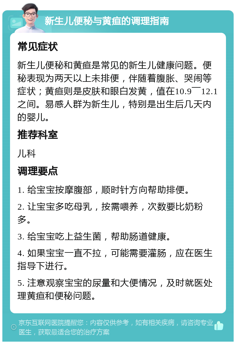 新生儿便秘与黄疸的调理指南 常见症状 新生儿便秘和黄疸是常见的新生儿健康问题。便秘表现为两天以上未排便，伴随着腹胀、哭闹等症状；黄疸则是皮肤和眼白发黄，值在10.9￣12.1之间。易感人群为新生儿，特别是出生后几天内的婴儿。 推荐科室 儿科 调理要点 1. 给宝宝按摩腹部，顺时针方向帮助排便。 2. 让宝宝多吃母乳，按需喂养，次数要比奶粉多。 3. 给宝宝吃上益生菌，帮助肠道健康。 4. 如果宝宝一直不拉，可能需要灌肠，应在医生指导下进行。 5. 注意观察宝宝的尿量和大便情况，及时就医处理黄疸和便秘问题。