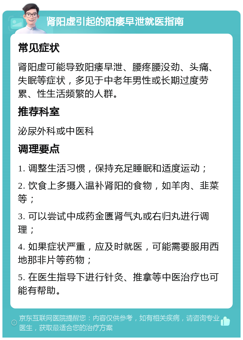 肾阳虚引起的阳痿早泄就医指南 常见症状 肾阳虚可能导致阳痿早泄、腰疼腰没劲、头痛、失眠等症状，多见于中老年男性或长期过度劳累、性生活频繁的人群。 推荐科室 泌尿外科或中医科 调理要点 1. 调整生活习惯，保持充足睡眠和适度运动； 2. 饮食上多摄入温补肾阳的食物，如羊肉、韭菜等； 3. 可以尝试中成药金匮肾气丸或右归丸进行调理； 4. 如果症状严重，应及时就医，可能需要服用西地那非片等药物； 5. 在医生指导下进行针灸、推拿等中医治疗也可能有帮助。