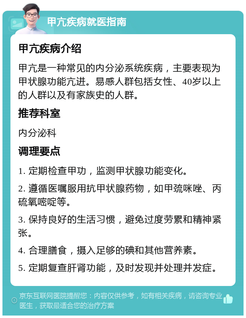 甲亢疾病就医指南 甲亢疾病介绍 甲亢是一种常见的内分泌系统疾病，主要表现为甲状腺功能亢进。易感人群包括女性、40岁以上的人群以及有家族史的人群。 推荐科室 内分泌科 调理要点 1. 定期检查甲功，监测甲状腺功能变化。 2. 遵循医嘱服用抗甲状腺药物，如甲巯咪唑、丙硫氧嘧啶等。 3. 保持良好的生活习惯，避免过度劳累和精神紧张。 4. 合理膳食，摄入足够的碘和其他营养素。 5. 定期复查肝肾功能，及时发现并处理并发症。