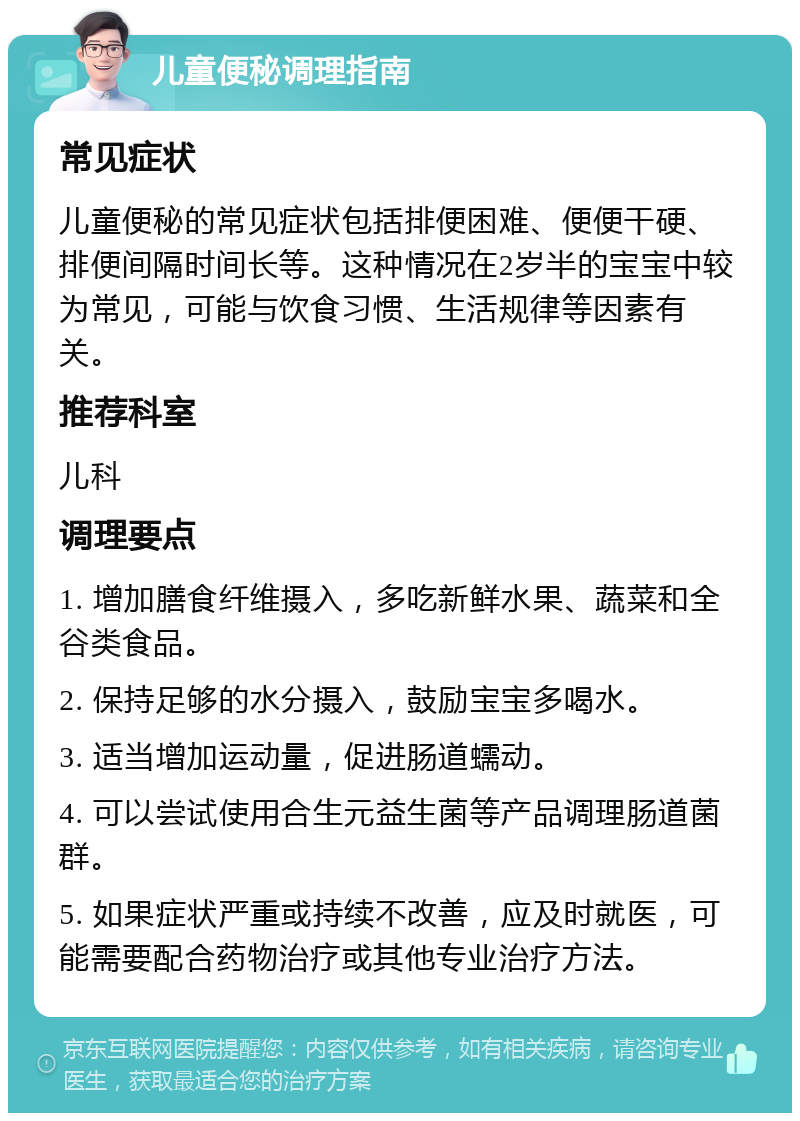 儿童便秘调理指南 常见症状 儿童便秘的常见症状包括排便困难、便便干硬、排便间隔时间长等。这种情况在2岁半的宝宝中较为常见，可能与饮食习惯、生活规律等因素有关。 推荐科室 儿科 调理要点 1. 增加膳食纤维摄入，多吃新鲜水果、蔬菜和全谷类食品。 2. 保持足够的水分摄入，鼓励宝宝多喝水。 3. 适当增加运动量，促进肠道蠕动。 4. 可以尝试使用合生元益生菌等产品调理肠道菌群。 5. 如果症状严重或持续不改善，应及时就医，可能需要配合药物治疗或其他专业治疗方法。