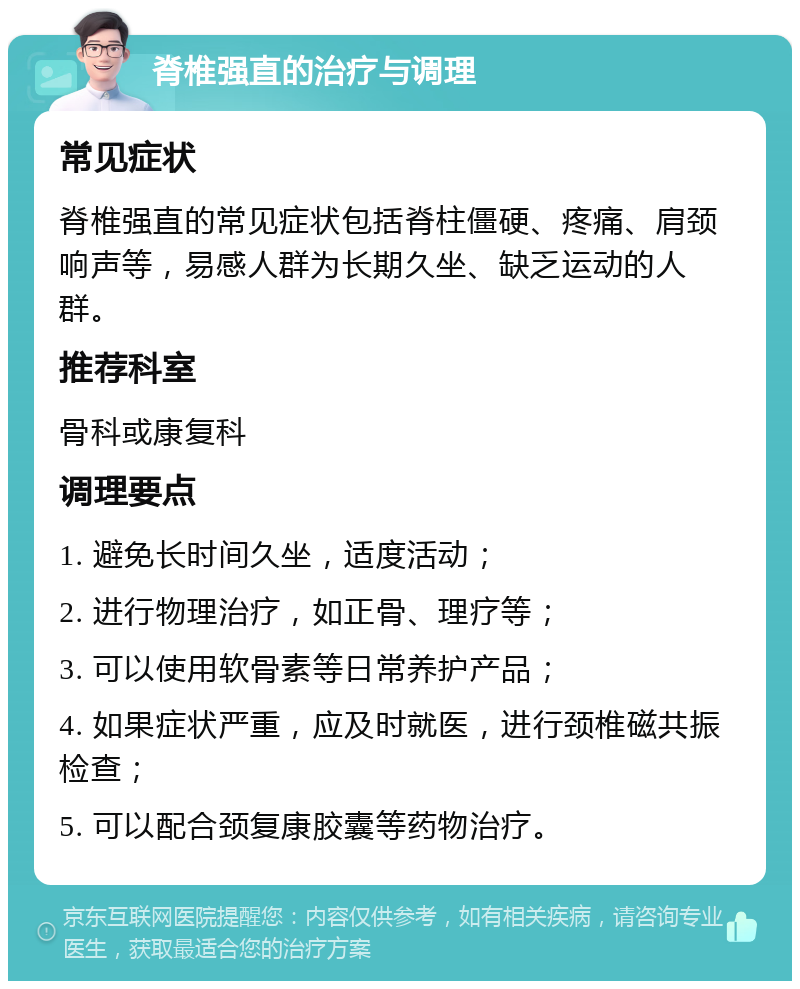 脊椎强直的治疗与调理 常见症状 脊椎强直的常见症状包括脊柱僵硬、疼痛、肩颈响声等，易感人群为长期久坐、缺乏运动的人群。 推荐科室 骨科或康复科 调理要点 1. 避免长时间久坐，适度活动； 2. 进行物理治疗，如正骨、理疗等； 3. 可以使用软骨素等日常养护产品； 4. 如果症状严重，应及时就医，进行颈椎磁共振检查； 5. 可以配合颈复康胶囊等药物治疗。