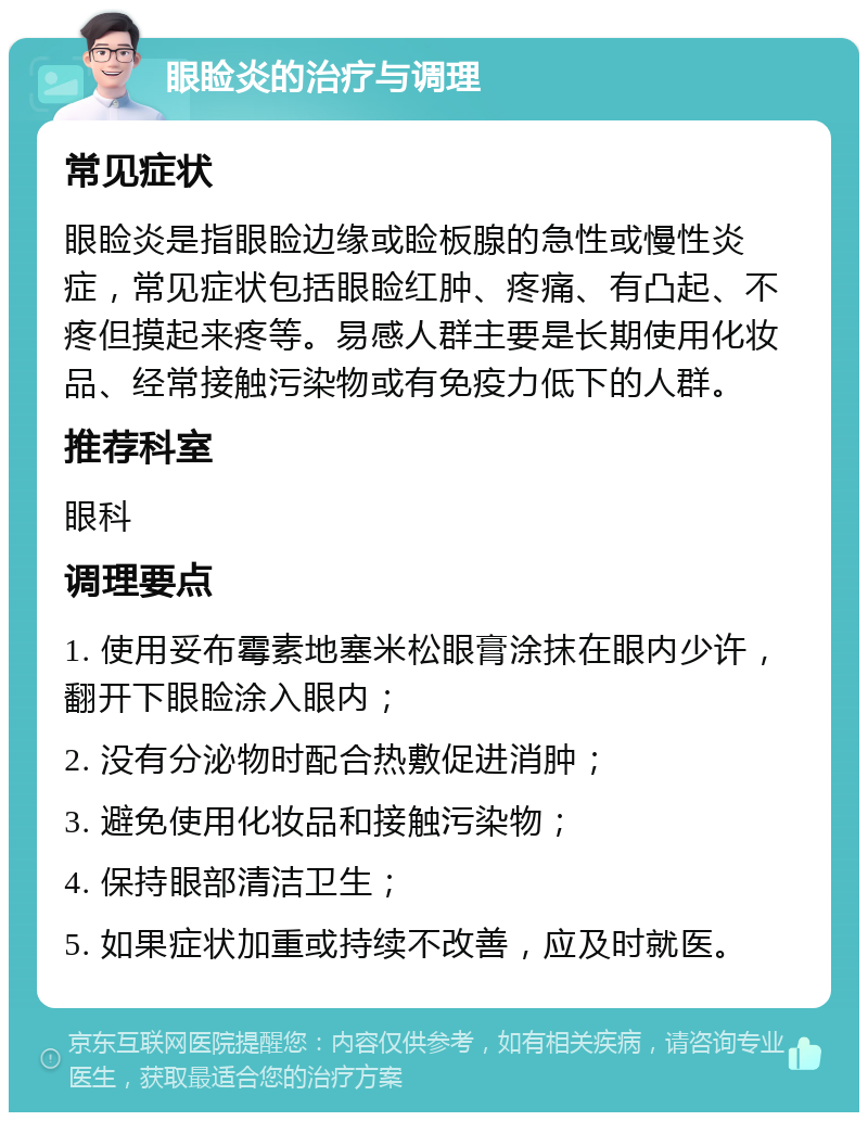 眼睑炎的治疗与调理 常见症状 眼睑炎是指眼睑边缘或睑板腺的急性或慢性炎症，常见症状包括眼睑红肿、疼痛、有凸起、不疼但摸起来疼等。易感人群主要是长期使用化妆品、经常接触污染物或有免疫力低下的人群。 推荐科室 眼科 调理要点 1. 使用妥布霉素地塞米松眼膏涂抹在眼内少许，翻开下眼睑涂入眼内； 2. 没有分泌物时配合热敷促进消肿； 3. 避免使用化妆品和接触污染物； 4. 保持眼部清洁卫生； 5. 如果症状加重或持续不改善，应及时就医。