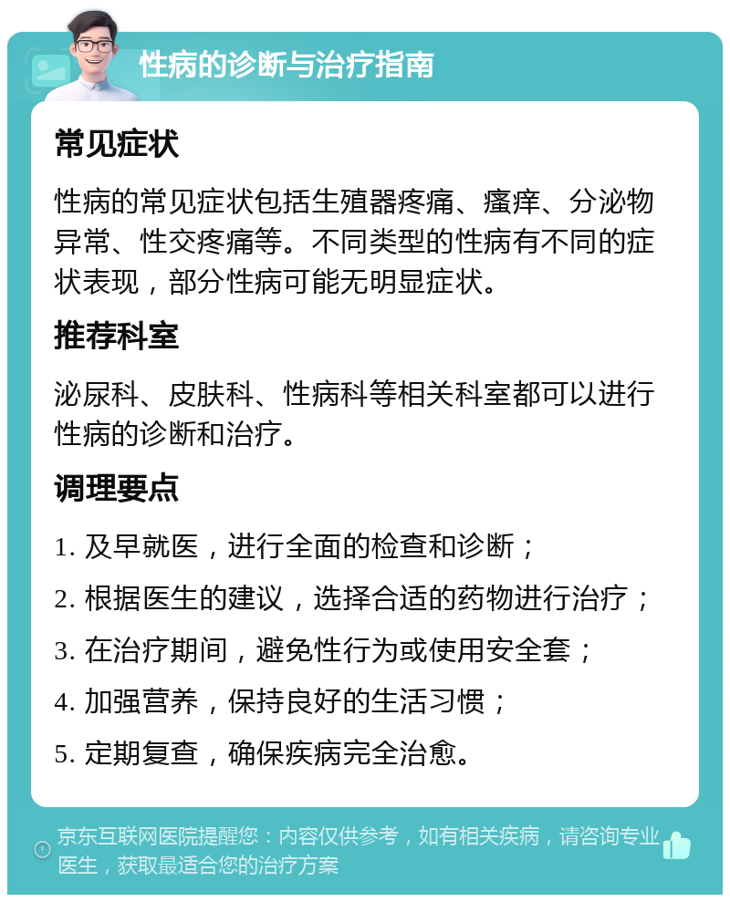 性病的诊断与治疗指南 常见症状 性病的常见症状包括生殖器疼痛、瘙痒、分泌物异常、性交疼痛等。不同类型的性病有不同的症状表现，部分性病可能无明显症状。 推荐科室 泌尿科、皮肤科、性病科等相关科室都可以进行性病的诊断和治疗。 调理要点 1. 及早就医，进行全面的检查和诊断； 2. 根据医生的建议，选择合适的药物进行治疗； 3. 在治疗期间，避免性行为或使用安全套； 4. 加强营养，保持良好的生活习惯； 5. 定期复查，确保疾病完全治愈。