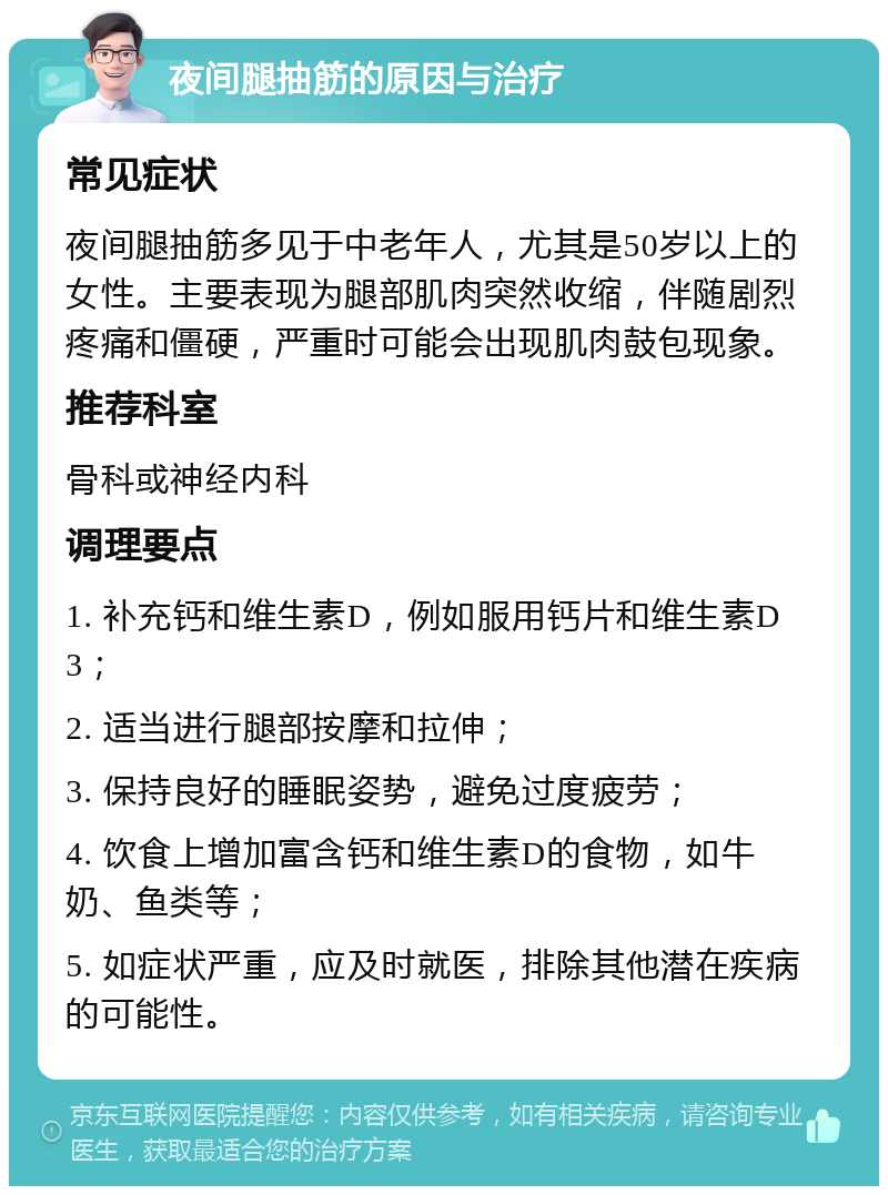 夜间腿抽筋的原因与治疗 常见症状 夜间腿抽筋多见于中老年人，尤其是50岁以上的女性。主要表现为腿部肌肉突然收缩，伴随剧烈疼痛和僵硬，严重时可能会出现肌肉鼓包现象。 推荐科室 骨科或神经内科 调理要点 1. 补充钙和维生素D，例如服用钙片和维生素D3； 2. 适当进行腿部按摩和拉伸； 3. 保持良好的睡眠姿势，避免过度疲劳； 4. 饮食上增加富含钙和维生素D的食物，如牛奶、鱼类等； 5. 如症状严重，应及时就医，排除其他潜在疾病的可能性。