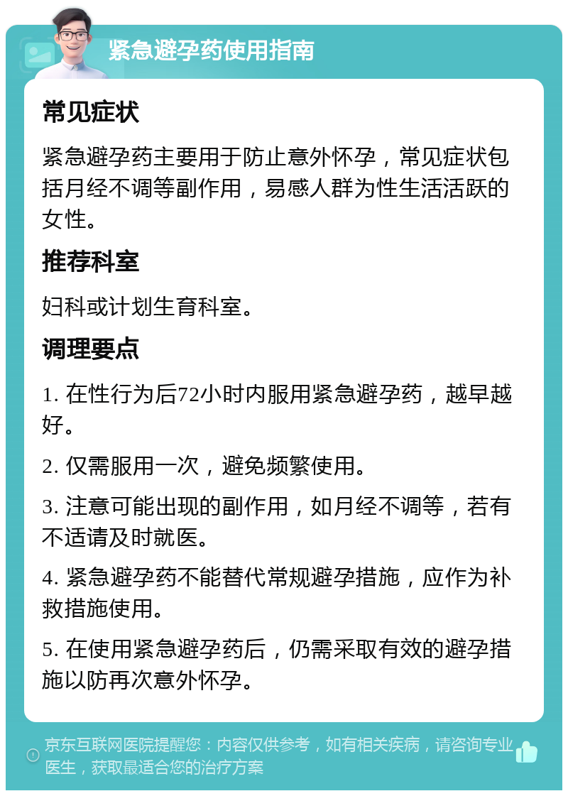 紧急避孕药使用指南 常见症状 紧急避孕药主要用于防止意外怀孕，常见症状包括月经不调等副作用，易感人群为性生活活跃的女性。 推荐科室 妇科或计划生育科室。 调理要点 1. 在性行为后72小时内服用紧急避孕药，越早越好。 2. 仅需服用一次，避免频繁使用。 3. 注意可能出现的副作用，如月经不调等，若有不适请及时就医。 4. 紧急避孕药不能替代常规避孕措施，应作为补救措施使用。 5. 在使用紧急避孕药后，仍需采取有效的避孕措施以防再次意外怀孕。