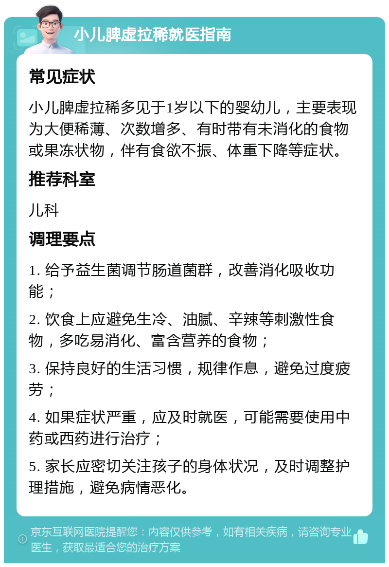 小儿脾虚拉稀就医指南 常见症状 小儿脾虚拉稀多见于1岁以下的婴幼儿，主要表现为大便稀薄、次数增多、有时带有未消化的食物或果冻状物，伴有食欲不振、体重下降等症状。 推荐科室 儿科 调理要点 1. 给予益生菌调节肠道菌群，改善消化吸收功能； 2. 饮食上应避免生冷、油腻、辛辣等刺激性食物，多吃易消化、富含营养的食物； 3. 保持良好的生活习惯，规律作息，避免过度疲劳； 4. 如果症状严重，应及时就医，可能需要使用中药或西药进行治疗； 5. 家长应密切关注孩子的身体状况，及时调整护理措施，避免病情恶化。