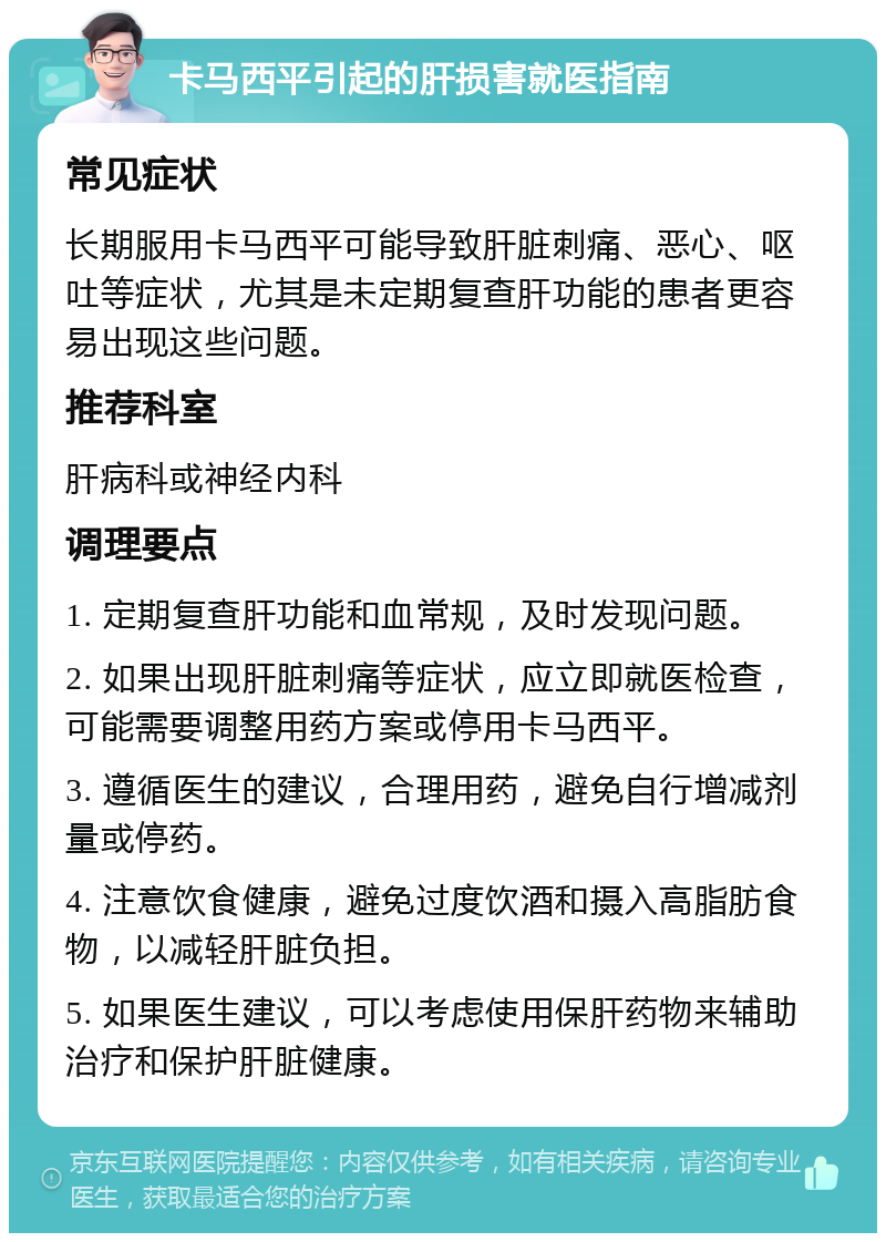 卡马西平引起的肝损害就医指南 常见症状 长期服用卡马西平可能导致肝脏刺痛、恶心、呕吐等症状，尤其是未定期复查肝功能的患者更容易出现这些问题。 推荐科室 肝病科或神经内科 调理要点 1. 定期复查肝功能和血常规，及时发现问题。 2. 如果出现肝脏刺痛等症状，应立即就医检查，可能需要调整用药方案或停用卡马西平。 3. 遵循医生的建议，合理用药，避免自行增减剂量或停药。 4. 注意饮食健康，避免过度饮酒和摄入高脂肪食物，以减轻肝脏负担。 5. 如果医生建议，可以考虑使用保肝药物来辅助治疗和保护肝脏健康。