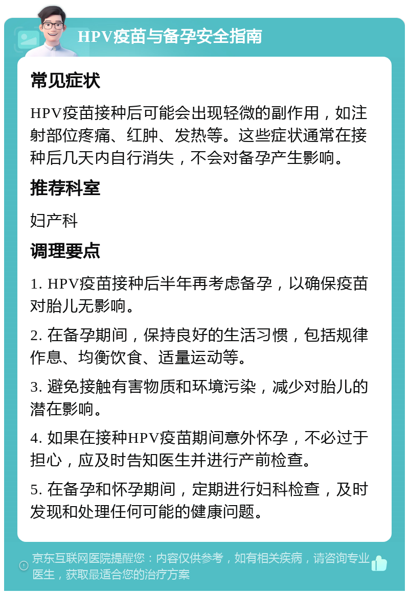 HPV疫苗与备孕安全指南 常见症状 HPV疫苗接种后可能会出现轻微的副作用，如注射部位疼痛、红肿、发热等。这些症状通常在接种后几天内自行消失，不会对备孕产生影响。 推荐科室 妇产科 调理要点 1. HPV疫苗接种后半年再考虑备孕，以确保疫苗对胎儿无影响。 2. 在备孕期间，保持良好的生活习惯，包括规律作息、均衡饮食、适量运动等。 3. 避免接触有害物质和环境污染，减少对胎儿的潜在影响。 4. 如果在接种HPV疫苗期间意外怀孕，不必过于担心，应及时告知医生并进行产前检查。 5. 在备孕和怀孕期间，定期进行妇科检查，及时发现和处理任何可能的健康问题。