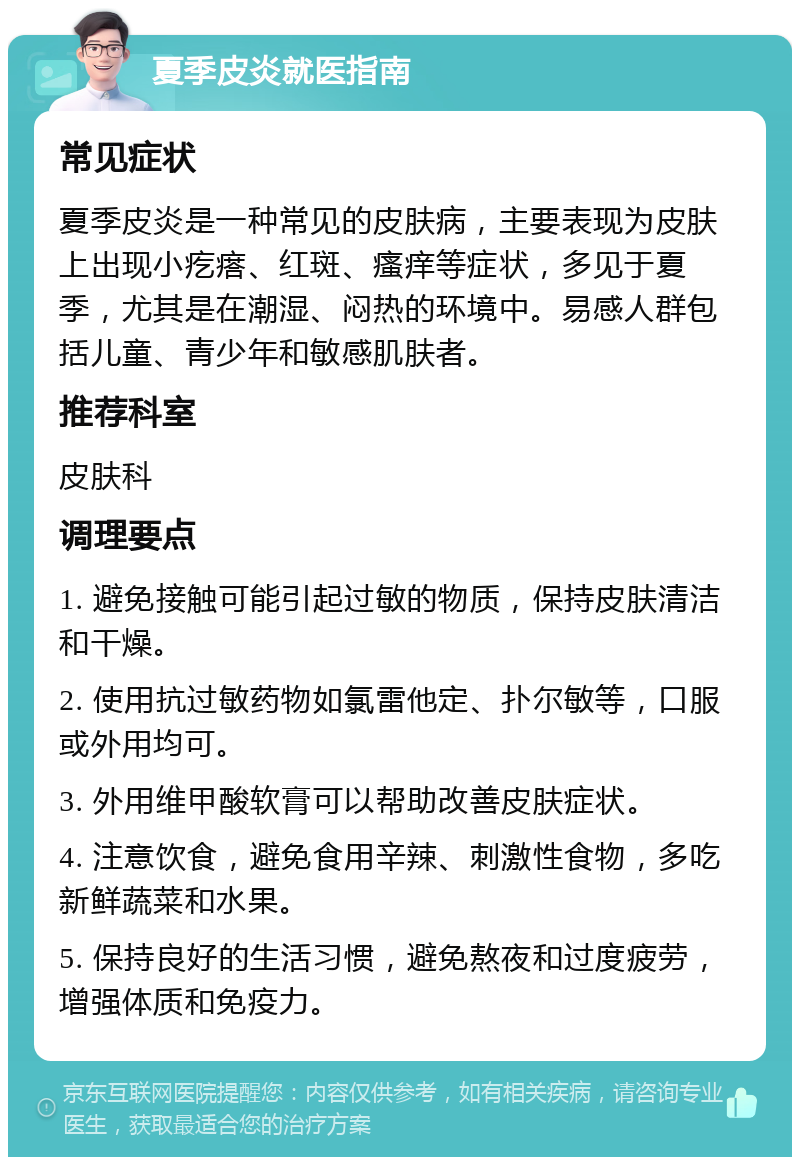 夏季皮炎就医指南 常见症状 夏季皮炎是一种常见的皮肤病，主要表现为皮肤上出现小疙瘩、红斑、瘙痒等症状，多见于夏季，尤其是在潮湿、闷热的环境中。易感人群包括儿童、青少年和敏感肌肤者。 推荐科室 皮肤科 调理要点 1. 避免接触可能引起过敏的物质，保持皮肤清洁和干燥。 2. 使用抗过敏药物如氯雷他定、扑尔敏等，口服或外用均可。 3. 外用维甲酸软膏可以帮助改善皮肤症状。 4. 注意饮食，避免食用辛辣、刺激性食物，多吃新鲜蔬菜和水果。 5. 保持良好的生活习惯，避免熬夜和过度疲劳，增强体质和免疫力。