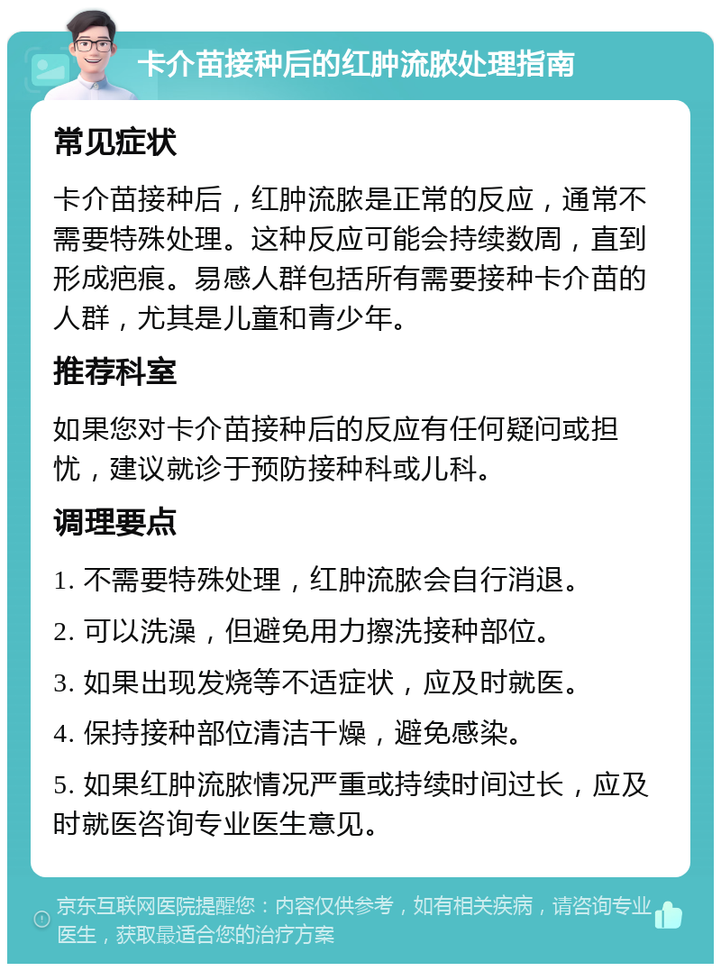 卡介苗接种后的红肿流脓处理指南 常见症状 卡介苗接种后，红肿流脓是正常的反应，通常不需要特殊处理。这种反应可能会持续数周，直到形成疤痕。易感人群包括所有需要接种卡介苗的人群，尤其是儿童和青少年。 推荐科室 如果您对卡介苗接种后的反应有任何疑问或担忧，建议就诊于预防接种科或儿科。 调理要点 1. 不需要特殊处理，红肿流脓会自行消退。 2. 可以洗澡，但避免用力擦洗接种部位。 3. 如果出现发烧等不适症状，应及时就医。 4. 保持接种部位清洁干燥，避免感染。 5. 如果红肿流脓情况严重或持续时间过长，应及时就医咨询专业医生意见。