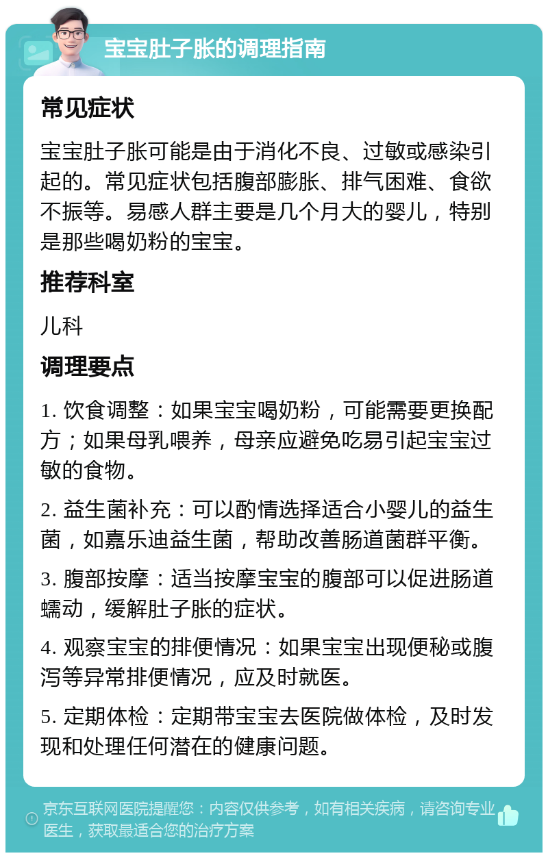 宝宝肚子胀的调理指南 常见症状 宝宝肚子胀可能是由于消化不良、过敏或感染引起的。常见症状包括腹部膨胀、排气困难、食欲不振等。易感人群主要是几个月大的婴儿，特别是那些喝奶粉的宝宝。 推荐科室 儿科 调理要点 1. 饮食调整：如果宝宝喝奶粉，可能需要更换配方；如果母乳喂养，母亲应避免吃易引起宝宝过敏的食物。 2. 益生菌补充：可以酌情选择适合小婴儿的益生菌，如嘉乐迪益生菌，帮助改善肠道菌群平衡。 3. 腹部按摩：适当按摩宝宝的腹部可以促进肠道蠕动，缓解肚子胀的症状。 4. 观察宝宝的排便情况：如果宝宝出现便秘或腹泻等异常排便情况，应及时就医。 5. 定期体检：定期带宝宝去医院做体检，及时发现和处理任何潜在的健康问题。