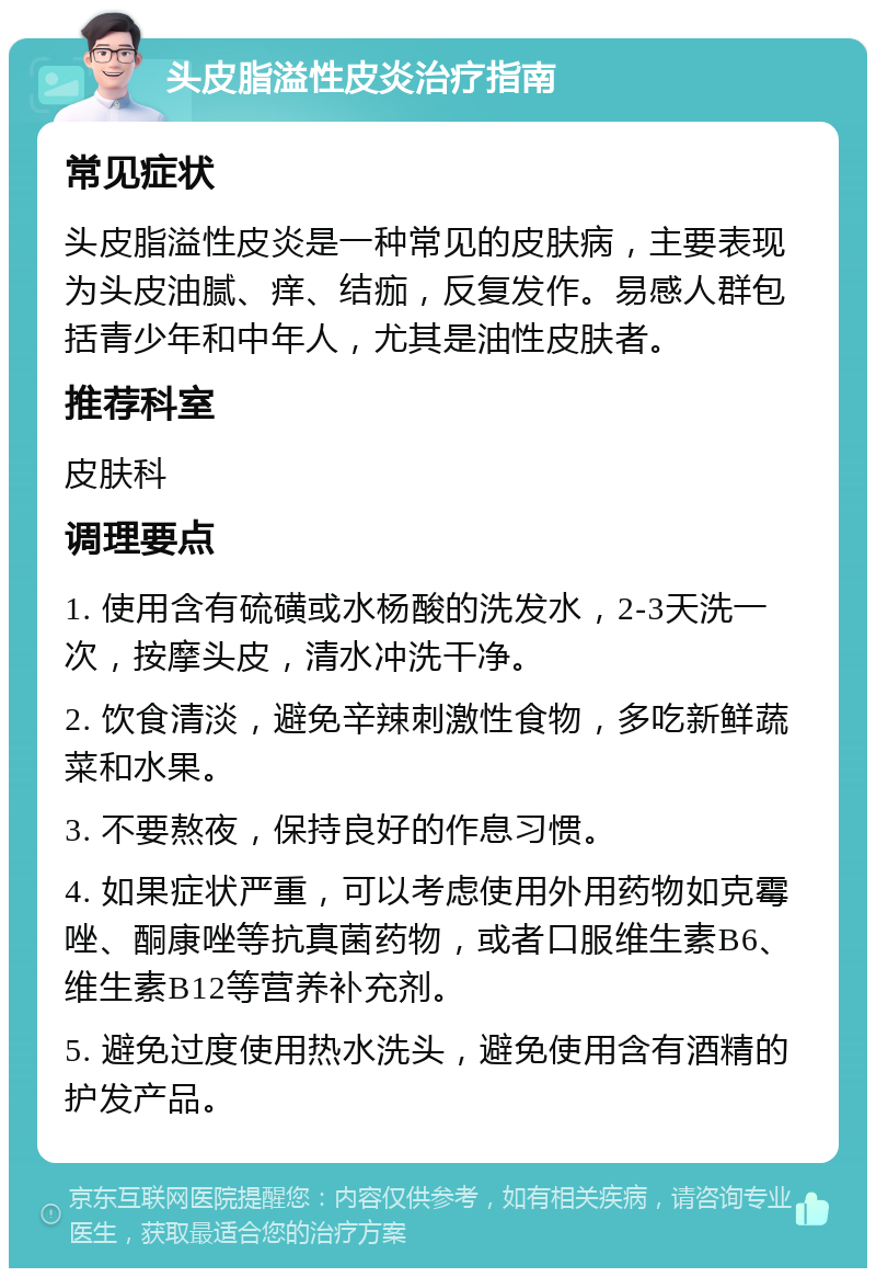 头皮脂溢性皮炎治疗指南 常见症状 头皮脂溢性皮炎是一种常见的皮肤病，主要表现为头皮油腻、痒、结痂，反复发作。易感人群包括青少年和中年人，尤其是油性皮肤者。 推荐科室 皮肤科 调理要点 1. 使用含有硫磺或水杨酸的洗发水，2-3天洗一次，按摩头皮，清水冲洗干净。 2. 饮食清淡，避免辛辣刺激性食物，多吃新鲜蔬菜和水果。 3. 不要熬夜，保持良好的作息习惯。 4. 如果症状严重，可以考虑使用外用药物如克霉唑、酮康唑等抗真菌药物，或者口服维生素B6、维生素B12等营养补充剂。 5. 避免过度使用热水洗头，避免使用含有酒精的护发产品。