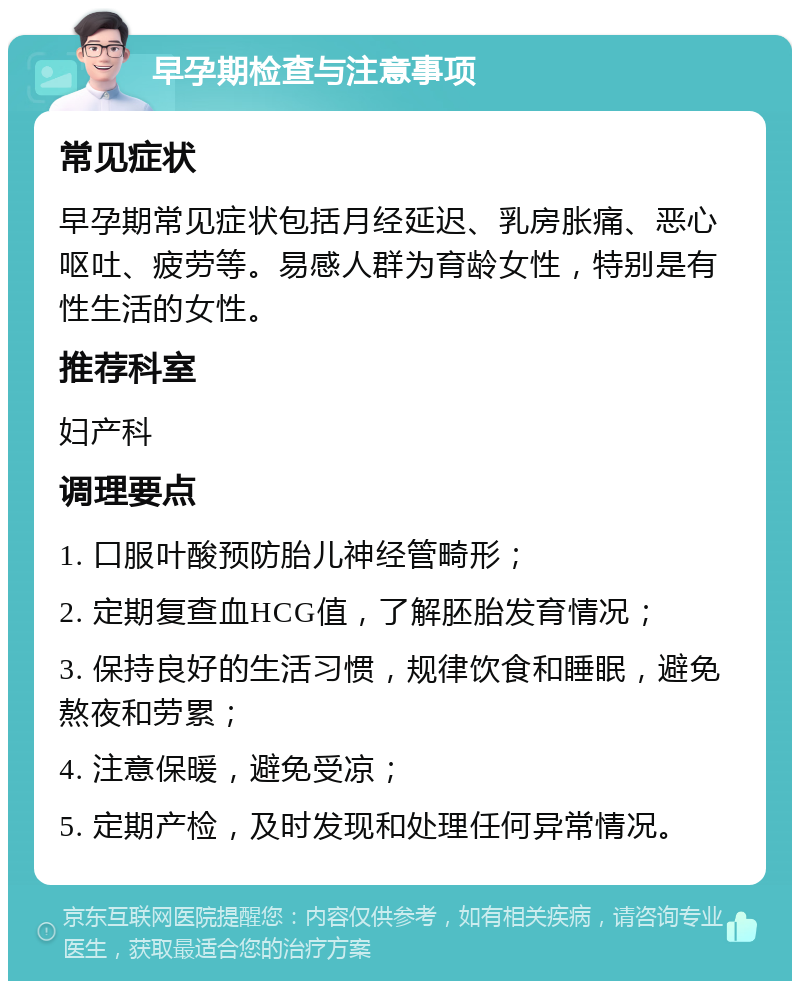 早孕期检查与注意事项 常见症状 早孕期常见症状包括月经延迟、乳房胀痛、恶心呕吐、疲劳等。易感人群为育龄女性，特别是有性生活的女性。 推荐科室 妇产科 调理要点 1. 口服叶酸预防胎儿神经管畸形； 2. 定期复查血HCG值，了解胚胎发育情况； 3. 保持良好的生活习惯，规律饮食和睡眠，避免熬夜和劳累； 4. 注意保暖，避免受凉； 5. 定期产检，及时发现和处理任何异常情况。