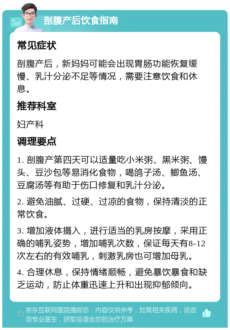 剖腹产后饮食指南 常见症状 剖腹产后，新妈妈可能会出现胃肠功能恢复缓慢、乳汁分泌不足等情况，需要注意饮食和休息。 推荐科室 妇产科 调理要点 1. 剖腹产第四天可以适量吃小米粥、黑米粥、馒头、豆沙包等易消化食物，喝鸽子汤、鲫鱼汤、豆腐汤等有助于伤口修复和乳汁分泌。 2. 避免油腻、过硬、过凉的食物，保持清淡的正常饮食。 3. 增加液体摄入，进行适当的乳房按摩，采用正确的哺乳姿势，增加哺乳次数，保证每天有8-12次左右的有效哺乳，刺激乳房也可增加母乳。 4. 合理休息，保持情绪顺畅，避免暴饮暴食和缺乏运动，防止体重迅速上升和出现抑郁倾向。