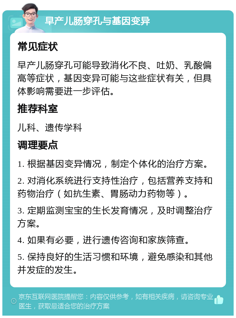 早产儿肠穿孔与基因变异 常见症状 早产儿肠穿孔可能导致消化不良、吐奶、乳酸偏高等症状，基因变异可能与这些症状有关，但具体影响需要进一步评估。 推荐科室 儿科、遗传学科 调理要点 1. 根据基因变异情况，制定个体化的治疗方案。 2. 对消化系统进行支持性治疗，包括营养支持和药物治疗（如抗生素、胃肠动力药物等）。 3. 定期监测宝宝的生长发育情况，及时调整治疗方案。 4. 如果有必要，进行遗传咨询和家族筛查。 5. 保持良好的生活习惯和环境，避免感染和其他并发症的发生。