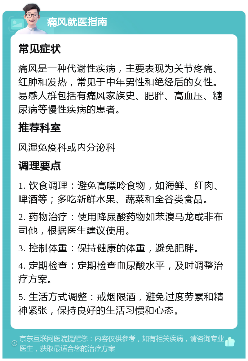 痛风就医指南 常见症状 痛风是一种代谢性疾病，主要表现为关节疼痛、红肿和发热，常见于中年男性和绝经后的女性。易感人群包括有痛风家族史、肥胖、高血压、糖尿病等慢性疾病的患者。 推荐科室 风湿免疫科或内分泌科 调理要点 1. 饮食调理：避免高嘌呤食物，如海鲜、红肉、啤酒等；多吃新鲜水果、蔬菜和全谷类食品。 2. 药物治疗：使用降尿酸药物如苯溴马龙或非布司他，根据医生建议使用。 3. 控制体重：保持健康的体重，避免肥胖。 4. 定期检查：定期检查血尿酸水平，及时调整治疗方案。 5. 生活方式调整：戒烟限酒，避免过度劳累和精神紧张，保持良好的生活习惯和心态。