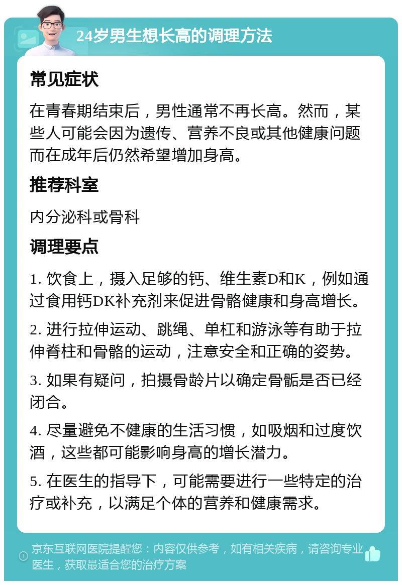 24岁男生想长高的调理方法 常见症状 在青春期结束后，男性通常不再长高。然而，某些人可能会因为遗传、营养不良或其他健康问题而在成年后仍然希望增加身高。 推荐科室 内分泌科或骨科 调理要点 1. 饮食上，摄入足够的钙、维生素D和K，例如通过食用钙DK补充剂来促进骨骼健康和身高增长。 2. 进行拉伸运动、跳绳、单杠和游泳等有助于拉伸脊柱和骨骼的运动，注意安全和正确的姿势。 3. 如果有疑问，拍摄骨龄片以确定骨骺是否已经闭合。 4. 尽量避免不健康的生活习惯，如吸烟和过度饮酒，这些都可能影响身高的增长潜力。 5. 在医生的指导下，可能需要进行一些特定的治疗或补充，以满足个体的营养和健康需求。