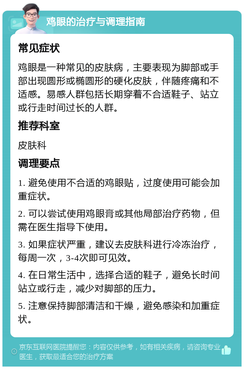 鸡眼的治疗与调理指南 常见症状 鸡眼是一种常见的皮肤病，主要表现为脚部或手部出现圆形或椭圆形的硬化皮肤，伴随疼痛和不适感。易感人群包括长期穿着不合适鞋子、站立或行走时间过长的人群。 推荐科室 皮肤科 调理要点 1. 避免使用不合适的鸡眼贴，过度使用可能会加重症状。 2. 可以尝试使用鸡眼膏或其他局部治疗药物，但需在医生指导下使用。 3. 如果症状严重，建议去皮肤科进行冷冻治疗，每周一次，3-4次即可见效。 4. 在日常生活中，选择合适的鞋子，避免长时间站立或行走，减少对脚部的压力。 5. 注意保持脚部清洁和干燥，避免感染和加重症状。