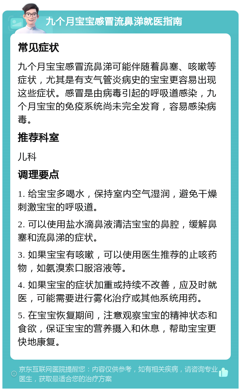 九个月宝宝感冒流鼻涕就医指南 常见症状 九个月宝宝感冒流鼻涕可能伴随着鼻塞、咳嗽等症状，尤其是有支气管炎病史的宝宝更容易出现这些症状。感冒是由病毒引起的呼吸道感染，九个月宝宝的免疫系统尚未完全发育，容易感染病毒。 推荐科室 儿科 调理要点 1. 给宝宝多喝水，保持室内空气湿润，避免干燥刺激宝宝的呼吸道。 2. 可以使用盐水滴鼻液清洁宝宝的鼻腔，缓解鼻塞和流鼻涕的症状。 3. 如果宝宝有咳嗽，可以使用医生推荐的止咳药物，如氨溴索口服溶液等。 4. 如果宝宝的症状加重或持续不改善，应及时就医，可能需要进行雾化治疗或其他系统用药。 5. 在宝宝恢复期间，注意观察宝宝的精神状态和食欲，保证宝宝的营养摄入和休息，帮助宝宝更快地康复。