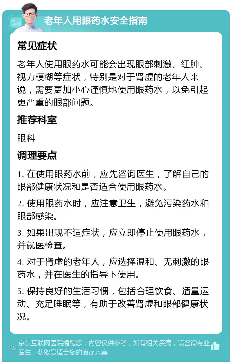 老年人用眼药水安全指南 常见症状 老年人使用眼药水可能会出现眼部刺激、红肿、视力模糊等症状，特别是对于肾虚的老年人来说，需要更加小心谨慎地使用眼药水，以免引起更严重的眼部问题。 推荐科室 眼科 调理要点 1. 在使用眼药水前，应先咨询医生，了解自己的眼部健康状况和是否适合使用眼药水。 2. 使用眼药水时，应注意卫生，避免污染药水和眼部感染。 3. 如果出现不适症状，应立即停止使用眼药水，并就医检查。 4. 对于肾虚的老年人，应选择温和、无刺激的眼药水，并在医生的指导下使用。 5. 保持良好的生活习惯，包括合理饮食、适量运动、充足睡眠等，有助于改善肾虚和眼部健康状况。