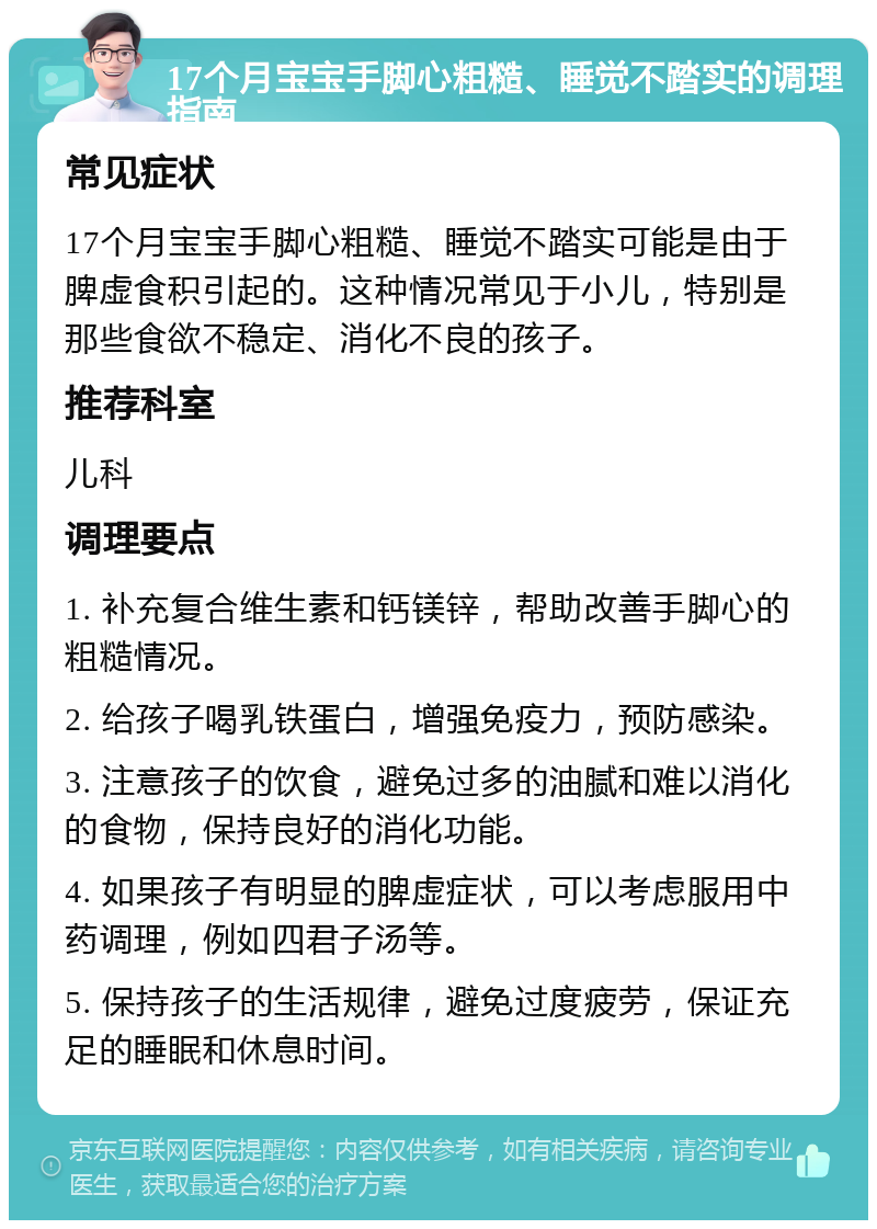 17个月宝宝手脚心粗糙、睡觉不踏实的调理指南 常见症状 17个月宝宝手脚心粗糙、睡觉不踏实可能是由于脾虚食积引起的。这种情况常见于小儿，特别是那些食欲不稳定、消化不良的孩子。 推荐科室 儿科 调理要点 1. 补充复合维生素和钙镁锌，帮助改善手脚心的粗糙情况。 2. 给孩子喝乳铁蛋白，增强免疫力，预防感染。 3. 注意孩子的饮食，避免过多的油腻和难以消化的食物，保持良好的消化功能。 4. 如果孩子有明显的脾虚症状，可以考虑服用中药调理，例如四君子汤等。 5. 保持孩子的生活规律，避免过度疲劳，保证充足的睡眠和休息时间。