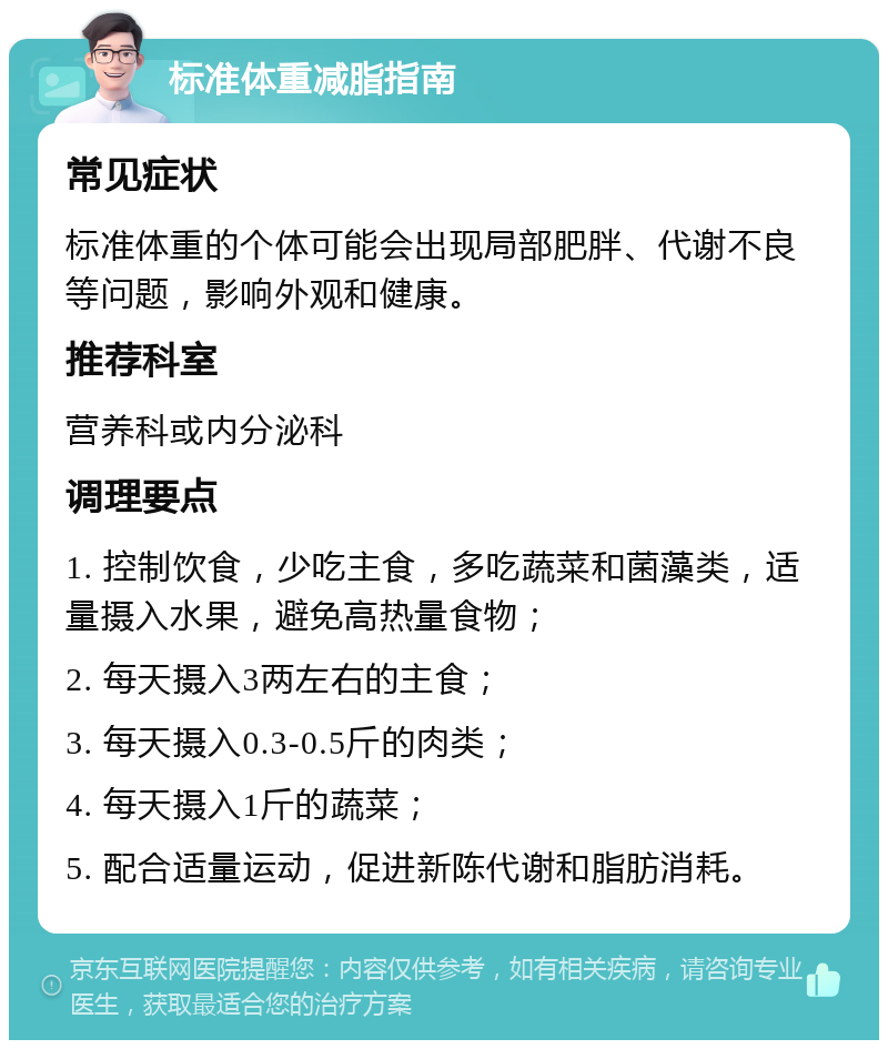 标准体重减脂指南 常见症状 标准体重的个体可能会出现局部肥胖、代谢不良等问题，影响外观和健康。 推荐科室 营养科或内分泌科 调理要点 1. 控制饮食，少吃主食，多吃蔬菜和菌藻类，适量摄入水果，避免高热量食物； 2. 每天摄入3两左右的主食； 3. 每天摄入0.3-0.5斤的肉类； 4. 每天摄入1斤的蔬菜； 5. 配合适量运动，促进新陈代谢和脂肪消耗。