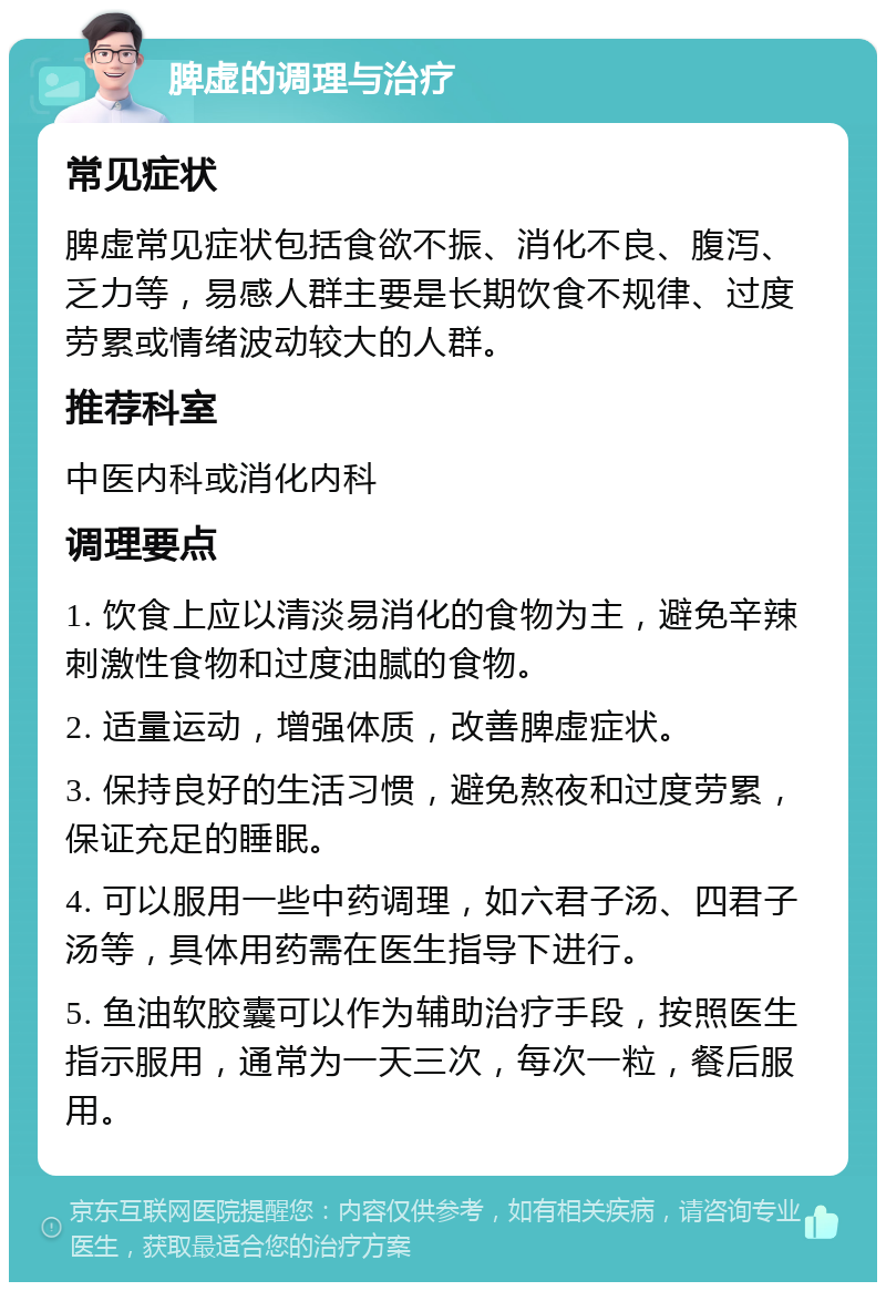 脾虚的调理与治疗 常见症状 脾虚常见症状包括食欲不振、消化不良、腹泻、乏力等，易感人群主要是长期饮食不规律、过度劳累或情绪波动较大的人群。 推荐科室 中医内科或消化内科 调理要点 1. 饮食上应以清淡易消化的食物为主，避免辛辣刺激性食物和过度油腻的食物。 2. 适量运动，增强体质，改善脾虚症状。 3. 保持良好的生活习惯，避免熬夜和过度劳累，保证充足的睡眠。 4. 可以服用一些中药调理，如六君子汤、四君子汤等，具体用药需在医生指导下进行。 5. 鱼油软胶囊可以作为辅助治疗手段，按照医生指示服用，通常为一天三次，每次一粒，餐后服用。