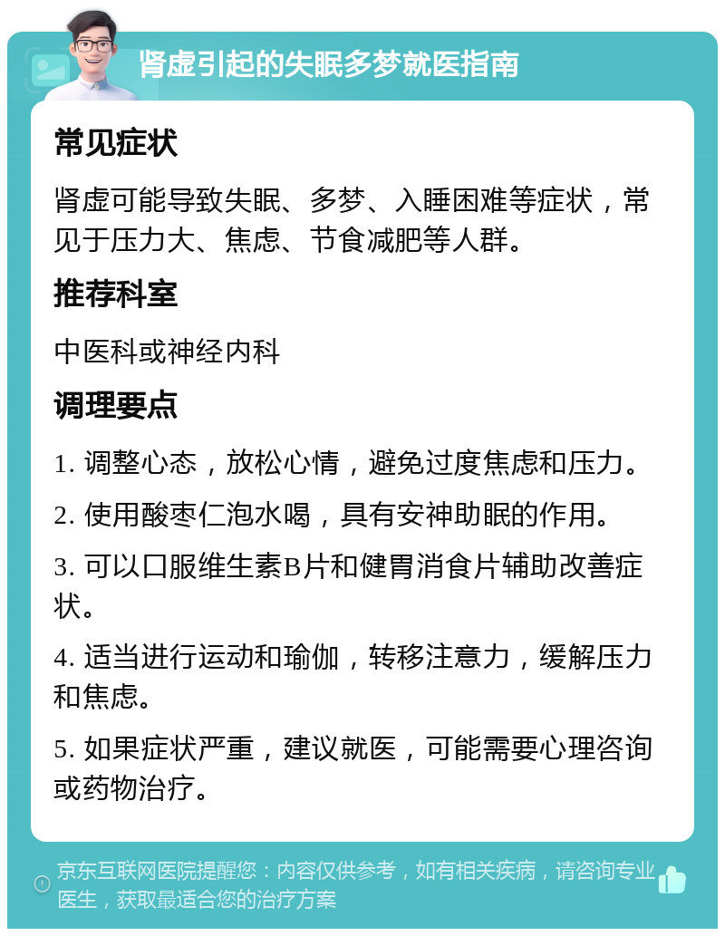 肾虚引起的失眠多梦就医指南 常见症状 肾虚可能导致失眠、多梦、入睡困难等症状，常见于压力大、焦虑、节食减肥等人群。 推荐科室 中医科或神经内科 调理要点 1. 调整心态，放松心情，避免过度焦虑和压力。 2. 使用酸枣仁泡水喝，具有安神助眠的作用。 3. 可以口服维生素B片和健胃消食片辅助改善症状。 4. 适当进行运动和瑜伽，转移注意力，缓解压力和焦虑。 5. 如果症状严重，建议就医，可能需要心理咨询或药物治疗。