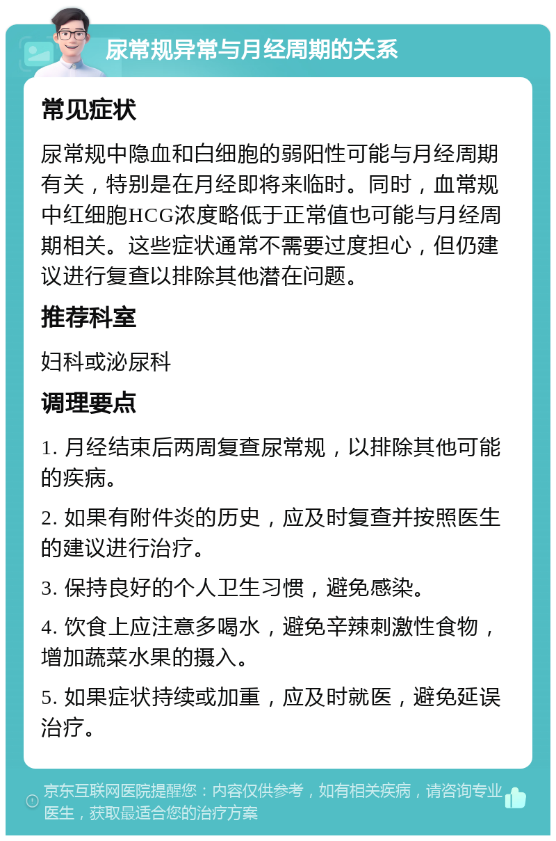 尿常规异常与月经周期的关系 常见症状 尿常规中隐血和白细胞的弱阳性可能与月经周期有关，特别是在月经即将来临时。同时，血常规中红细胞HCG浓度略低于正常值也可能与月经周期相关。这些症状通常不需要过度担心，但仍建议进行复查以排除其他潜在问题。 推荐科室 妇科或泌尿科 调理要点 1. 月经结束后两周复查尿常规，以排除其他可能的疾病。 2. 如果有附件炎的历史，应及时复查并按照医生的建议进行治疗。 3. 保持良好的个人卫生习惯，避免感染。 4. 饮食上应注意多喝水，避免辛辣刺激性食物，增加蔬菜水果的摄入。 5. 如果症状持续或加重，应及时就医，避免延误治疗。