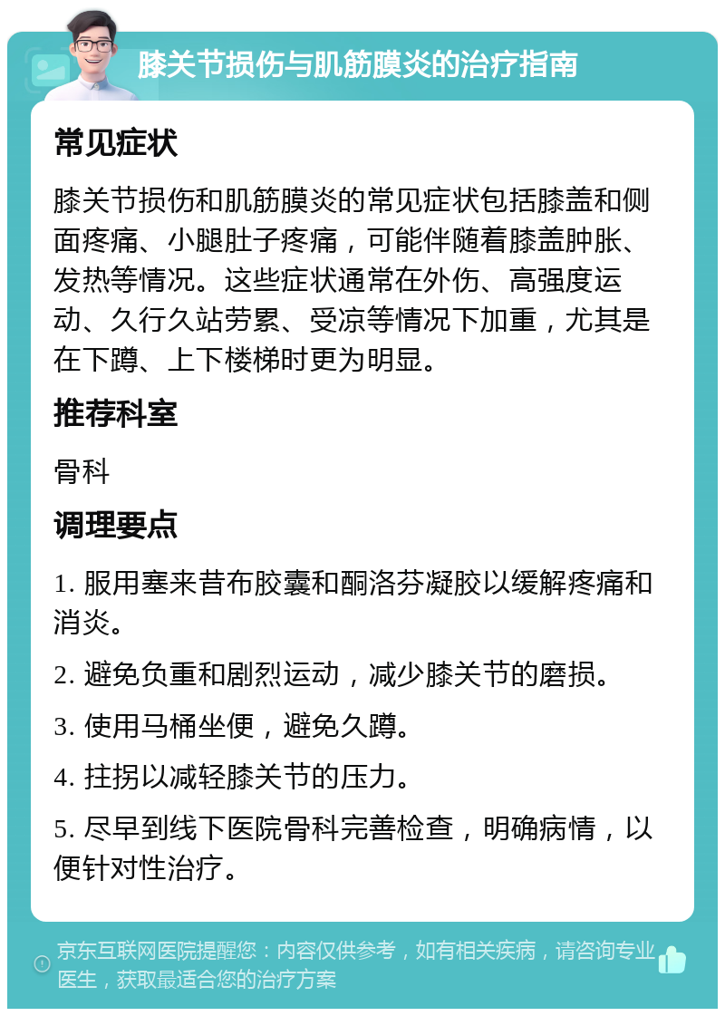 膝关节损伤与肌筋膜炎的治疗指南 常见症状 膝关节损伤和肌筋膜炎的常见症状包括膝盖和侧面疼痛、小腿肚子疼痛，可能伴随着膝盖肿胀、发热等情况。这些症状通常在外伤、高强度运动、久行久站劳累、受凉等情况下加重，尤其是在下蹲、上下楼梯时更为明显。 推荐科室 骨科 调理要点 1. 服用塞来昔布胶囊和酮洛芬凝胶以缓解疼痛和消炎。 2. 避免负重和剧烈运动，减少膝关节的磨损。 3. 使用马桶坐便，避免久蹲。 4. 拄拐以减轻膝关节的压力。 5. 尽早到线下医院骨科完善检查，明确病情，以便针对性治疗。