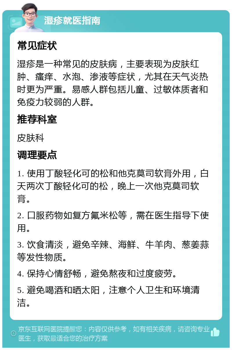 湿疹就医指南 常见症状 湿疹是一种常见的皮肤病，主要表现为皮肤红肿、瘙痒、水泡、渗液等症状，尤其在天气炎热时更为严重。易感人群包括儿童、过敏体质者和免疫力较弱的人群。 推荐科室 皮肤科 调理要点 1. 使用丁酸轻化可的松和他克莫司软膏外用，白天两次丁酸轻化可的松，晚上一次他克莫司软膏。 2. 口服药物如复方氟米松等，需在医生指导下使用。 3. 饮食清淡，避免辛辣、海鲜、牛羊肉、葱姜蒜等发性物质。 4. 保持心情舒畅，避免熬夜和过度疲劳。 5. 避免喝酒和晒太阳，注意个人卫生和环境清洁。