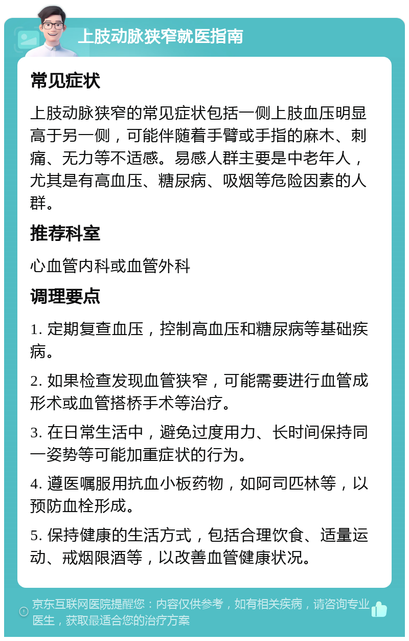 上肢动脉狭窄就医指南 常见症状 上肢动脉狭窄的常见症状包括一侧上肢血压明显高于另一侧，可能伴随着手臂或手指的麻木、刺痛、无力等不适感。易感人群主要是中老年人，尤其是有高血压、糖尿病、吸烟等危险因素的人群。 推荐科室 心血管内科或血管外科 调理要点 1. 定期复查血压，控制高血压和糖尿病等基础疾病。 2. 如果检查发现血管狭窄，可能需要进行血管成形术或血管搭桥手术等治疗。 3. 在日常生活中，避免过度用力、长时间保持同一姿势等可能加重症状的行为。 4. 遵医嘱服用抗血小板药物，如阿司匹林等，以预防血栓形成。 5. 保持健康的生活方式，包括合理饮食、适量运动、戒烟限酒等，以改善血管健康状况。