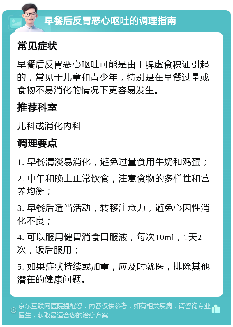 早餐后反胃恶心呕吐的调理指南 常见症状 早餐后反胃恶心呕吐可能是由于脾虚食积证引起的，常见于儿童和青少年，特别是在早餐过量或食物不易消化的情况下更容易发生。 推荐科室 儿科或消化内科 调理要点 1. 早餐清淡易消化，避免过量食用牛奶和鸡蛋； 2. 中午和晚上正常饮食，注意食物的多样性和营养均衡； 3. 早餐后适当活动，转移注意力，避免心因性消化不良； 4. 可以服用健胃消食口服液，每次10ml，1天2次，饭后服用； 5. 如果症状持续或加重，应及时就医，排除其他潜在的健康问题。