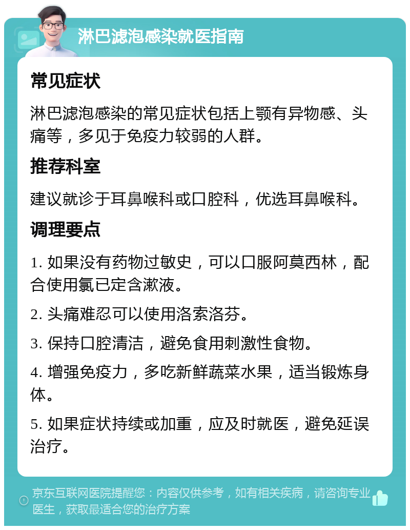 淋巴滤泡感染就医指南 常见症状 淋巴滤泡感染的常见症状包括上颚有异物感、头痛等，多见于免疫力较弱的人群。 推荐科室 建议就诊于耳鼻喉科或口腔科，优选耳鼻喉科。 调理要点 1. 如果没有药物过敏史，可以口服阿莫西林，配合使用氯已定含漱液。 2. 头痛难忍可以使用洛索洛芬。 3. 保持口腔清洁，避免食用刺激性食物。 4. 增强免疫力，多吃新鲜蔬菜水果，适当锻炼身体。 5. 如果症状持续或加重，应及时就医，避免延误治疗。