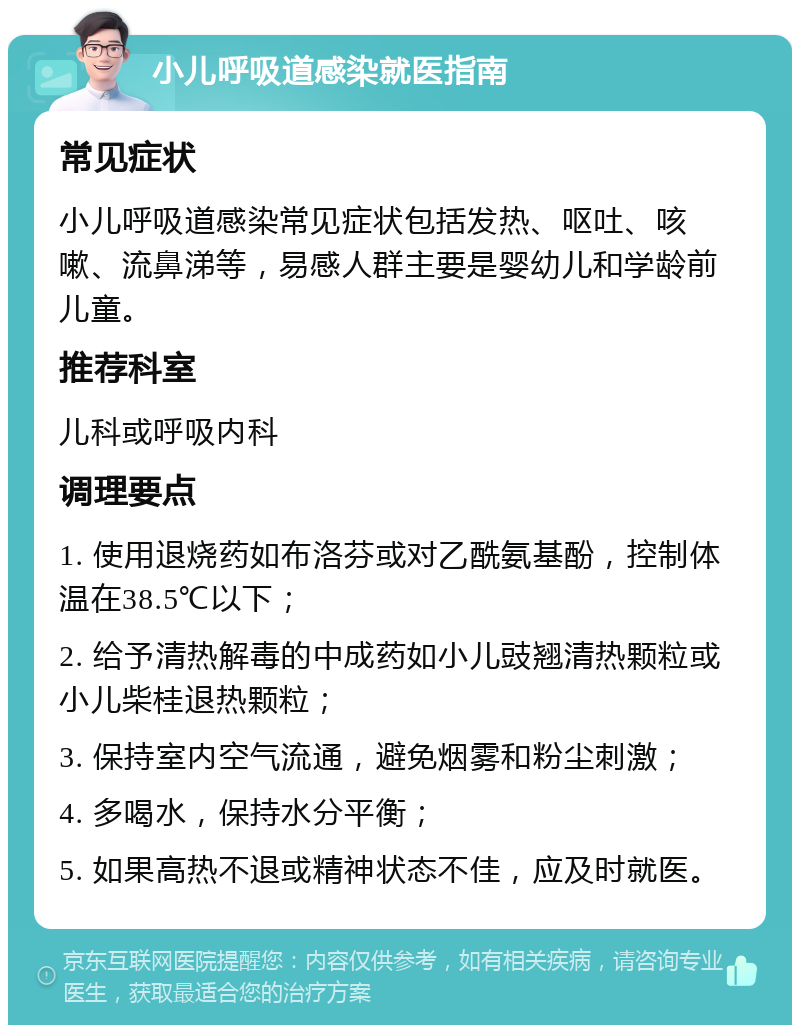 小儿呼吸道感染就医指南 常见症状 小儿呼吸道感染常见症状包括发热、呕吐、咳嗽、流鼻涕等，易感人群主要是婴幼儿和学龄前儿童。 推荐科室 儿科或呼吸内科 调理要点 1. 使用退烧药如布洛芬或对乙酰氨基酚，控制体温在38.5℃以下； 2. 给予清热解毒的中成药如小儿豉翘清热颗粒或小儿柴桂退热颗粒； 3. 保持室内空气流通，避免烟雾和粉尘刺激； 4. 多喝水，保持水分平衡； 5. 如果高热不退或精神状态不佳，应及时就医。