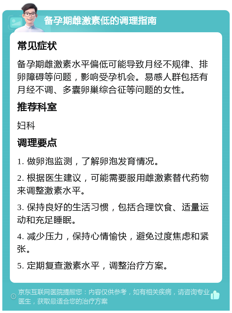 备孕期雌激素低的调理指南 常见症状 备孕期雌激素水平偏低可能导致月经不规律、排卵障碍等问题，影响受孕机会。易感人群包括有月经不调、多囊卵巢综合征等问题的女性。 推荐科室 妇科 调理要点 1. 做卵泡监测，了解卵泡发育情况。 2. 根据医生建议，可能需要服用雌激素替代药物来调整激素水平。 3. 保持良好的生活习惯，包括合理饮食、适量运动和充足睡眠。 4. 减少压力，保持心情愉快，避免过度焦虑和紧张。 5. 定期复查激素水平，调整治疗方案。