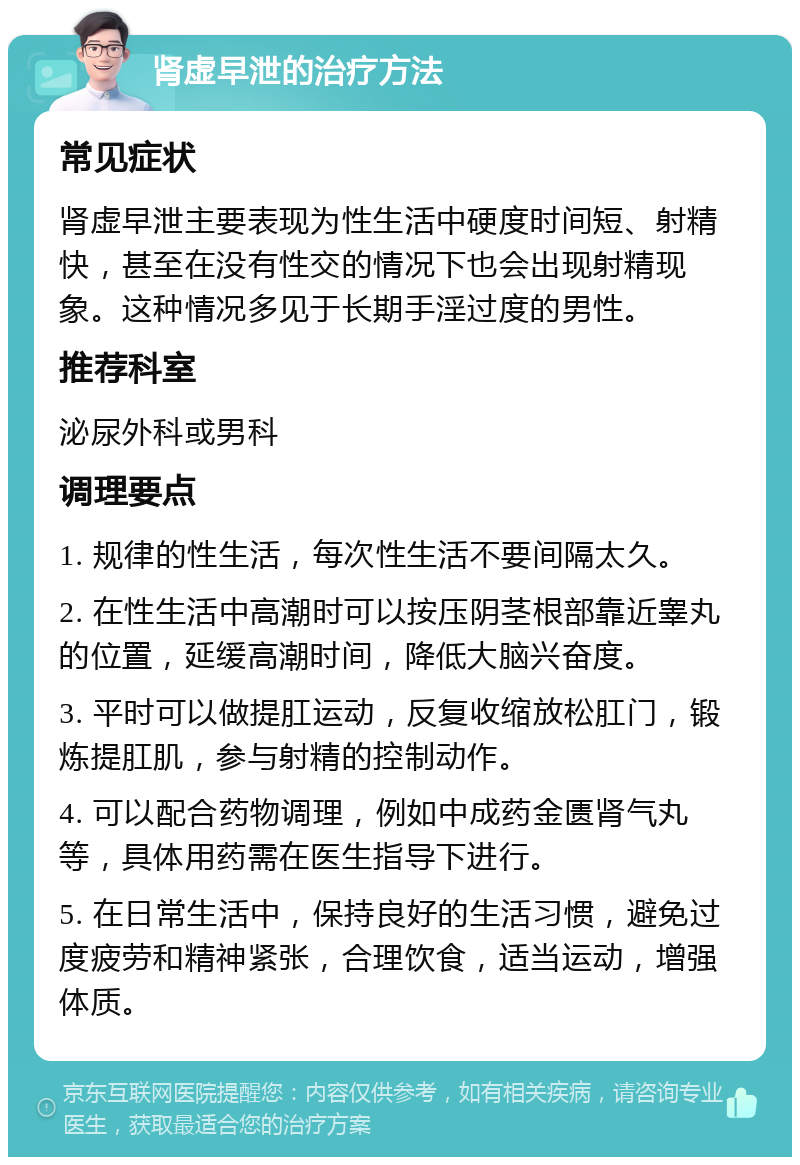 肾虚早泄的治疗方法 常见症状 肾虚早泄主要表现为性生活中硬度时间短、射精快，甚至在没有性交的情况下也会出现射精现象。这种情况多见于长期手淫过度的男性。 推荐科室 泌尿外科或男科 调理要点 1. 规律的性生活，每次性生活不要间隔太久。 2. 在性生活中高潮时可以按压阴茎根部靠近睾丸的位置，延缓高潮时间，降低大脑兴奋度。 3. 平时可以做提肛运动，反复收缩放松肛门，锻炼提肛肌，参与射精的控制动作。 4. 可以配合药物调理，例如中成药金匮肾气丸等，具体用药需在医生指导下进行。 5. 在日常生活中，保持良好的生活习惯，避免过度疲劳和精神紧张，合理饮食，适当运动，增强体质。