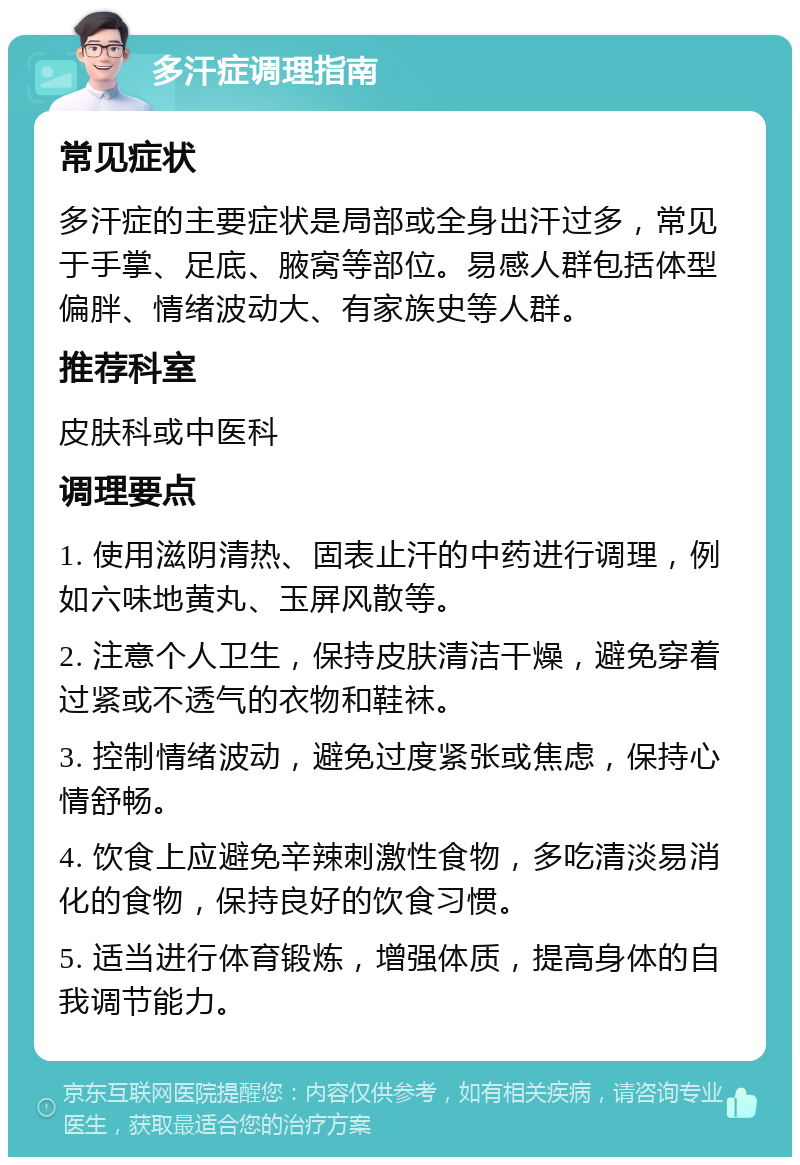 多汗症调理指南 常见症状 多汗症的主要症状是局部或全身出汗过多，常见于手掌、足底、腋窝等部位。易感人群包括体型偏胖、情绪波动大、有家族史等人群。 推荐科室 皮肤科或中医科 调理要点 1. 使用滋阴清热、固表止汗的中药进行调理，例如六味地黄丸、玉屏风散等。 2. 注意个人卫生，保持皮肤清洁干燥，避免穿着过紧或不透气的衣物和鞋袜。 3. 控制情绪波动，避免过度紧张或焦虑，保持心情舒畅。 4. 饮食上应避免辛辣刺激性食物，多吃清淡易消化的食物，保持良好的饮食习惯。 5. 适当进行体育锻炼，增强体质，提高身体的自我调节能力。