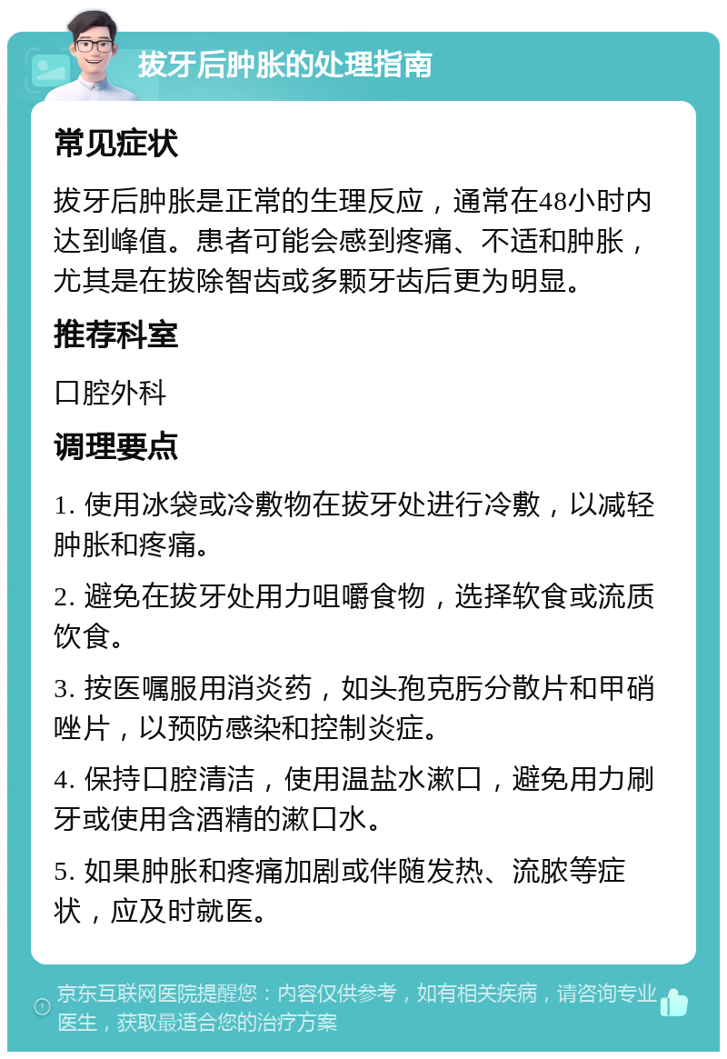 拔牙后肿胀的处理指南 常见症状 拔牙后肿胀是正常的生理反应，通常在48小时内达到峰值。患者可能会感到疼痛、不适和肿胀，尤其是在拔除智齿或多颗牙齿后更为明显。 推荐科室 口腔外科 调理要点 1. 使用冰袋或冷敷物在拔牙处进行冷敷，以减轻肿胀和疼痛。 2. 避免在拔牙处用力咀嚼食物，选择软食或流质饮食。 3. 按医嘱服用消炎药，如头孢克肟分散片和甲硝唑片，以预防感染和控制炎症。 4. 保持口腔清洁，使用温盐水漱口，避免用力刷牙或使用含酒精的漱口水。 5. 如果肿胀和疼痛加剧或伴随发热、流脓等症状，应及时就医。