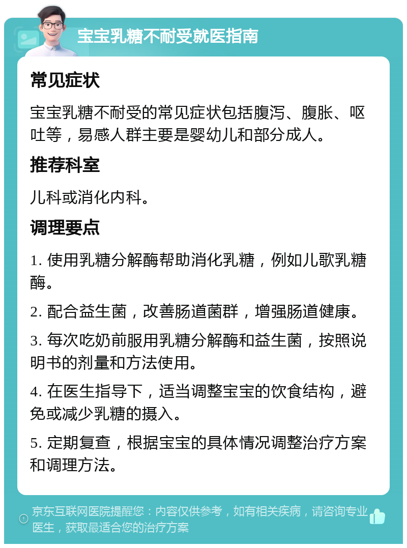 宝宝乳糖不耐受就医指南 常见症状 宝宝乳糖不耐受的常见症状包括腹泻、腹胀、呕吐等，易感人群主要是婴幼儿和部分成人。 推荐科室 儿科或消化内科。 调理要点 1. 使用乳糖分解酶帮助消化乳糖，例如儿歌乳糖酶。 2. 配合益生菌，改善肠道菌群，增强肠道健康。 3. 每次吃奶前服用乳糖分解酶和益生菌，按照说明书的剂量和方法使用。 4. 在医生指导下，适当调整宝宝的饮食结构，避免或减少乳糖的摄入。 5. 定期复查，根据宝宝的具体情况调整治疗方案和调理方法。